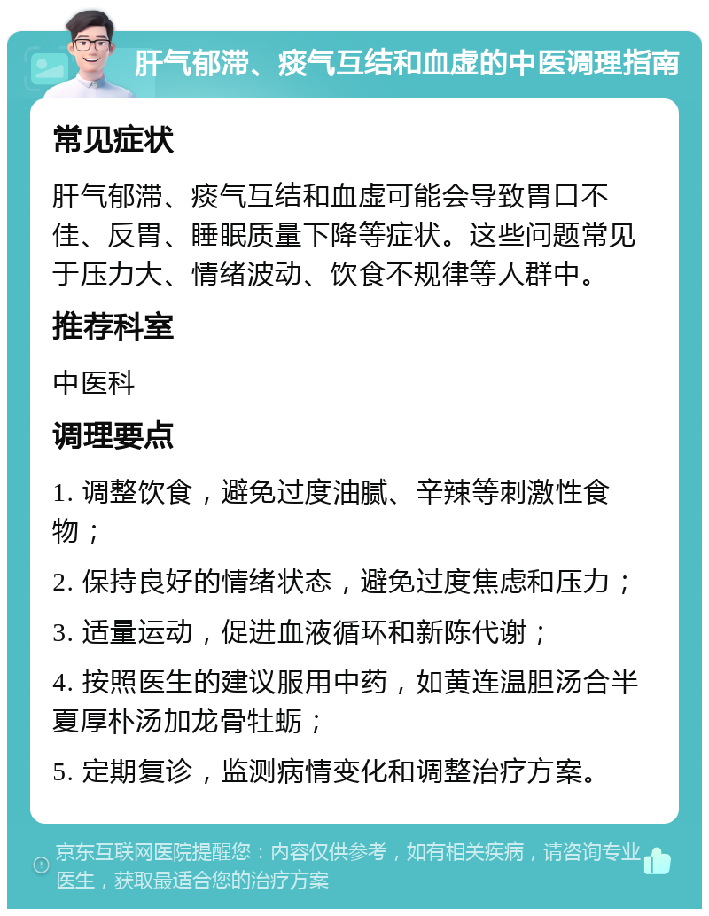 肝气郁滞、痰气互结和血虚的中医调理指南 常见症状 肝气郁滞、痰气互结和血虚可能会导致胃口不佳、反胃、睡眠质量下降等症状。这些问题常见于压力大、情绪波动、饮食不规律等人群中。 推荐科室 中医科 调理要点 1. 调整饮食，避免过度油腻、辛辣等刺激性食物； 2. 保持良好的情绪状态，避免过度焦虑和压力； 3. 适量运动，促进血液循环和新陈代谢； 4. 按照医生的建议服用中药，如黄连温胆汤合半夏厚朴汤加龙骨牡蛎； 5. 定期复诊，监测病情变化和调整治疗方案。