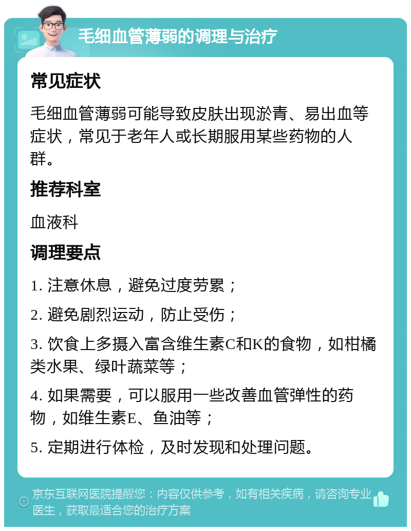 毛细血管薄弱的调理与治疗 常见症状 毛细血管薄弱可能导致皮肤出现淤青、易出血等症状，常见于老年人或长期服用某些药物的人群。 推荐科室 血液科 调理要点 1. 注意休息，避免过度劳累； 2. 避免剧烈运动，防止受伤； 3. 饮食上多摄入富含维生素C和K的食物，如柑橘类水果、绿叶蔬菜等； 4. 如果需要，可以服用一些改善血管弹性的药物，如维生素E、鱼油等； 5. 定期进行体检，及时发现和处理问题。