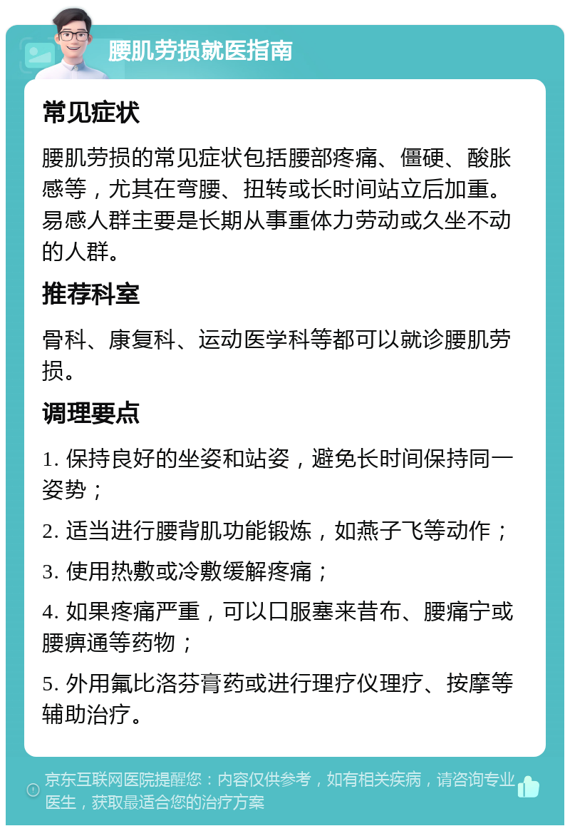 腰肌劳损就医指南 常见症状 腰肌劳损的常见症状包括腰部疼痛、僵硬、酸胀感等，尤其在弯腰、扭转或长时间站立后加重。易感人群主要是长期从事重体力劳动或久坐不动的人群。 推荐科室 骨科、康复科、运动医学科等都可以就诊腰肌劳损。 调理要点 1. 保持良好的坐姿和站姿，避免长时间保持同一姿势； 2. 适当进行腰背肌功能锻炼，如燕子飞等动作； 3. 使用热敷或冷敷缓解疼痛； 4. 如果疼痛严重，可以口服塞来昔布、腰痛宁或腰痹通等药物； 5. 外用氟比洛芬膏药或进行理疗仪理疗、按摩等辅助治疗。