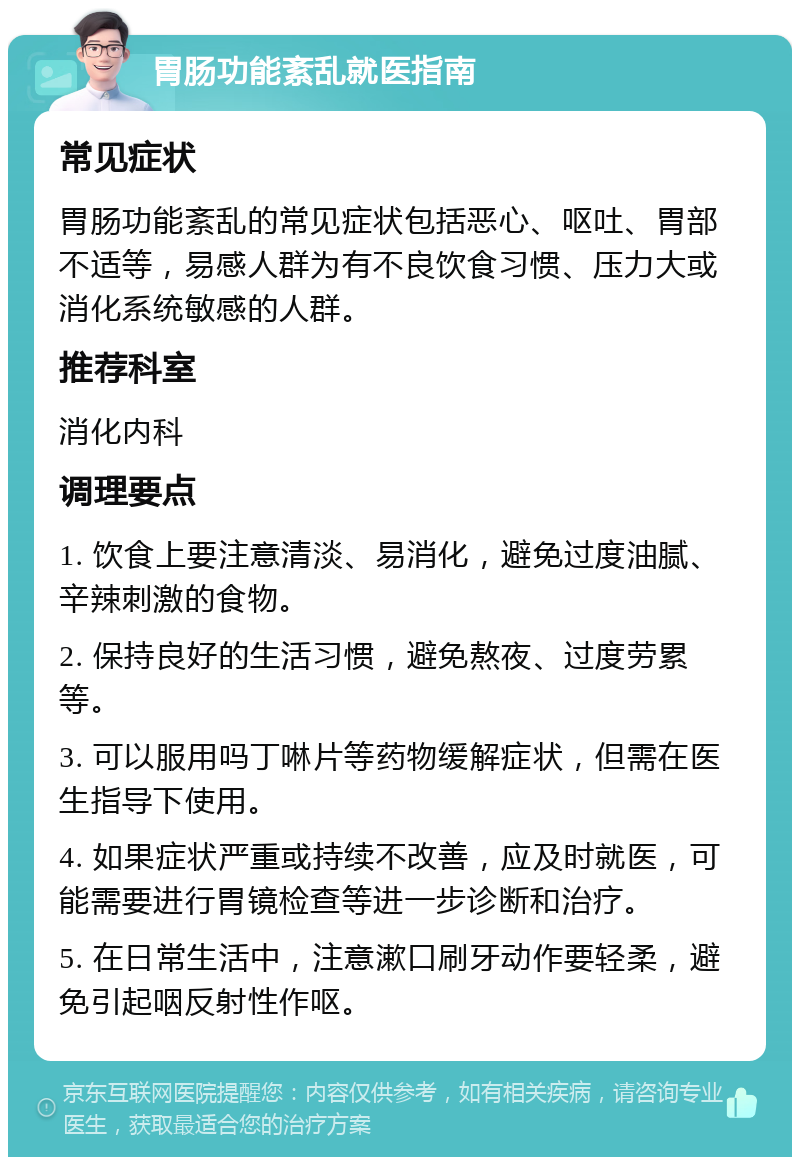 胃肠功能紊乱就医指南 常见症状 胃肠功能紊乱的常见症状包括恶心、呕吐、胃部不适等，易感人群为有不良饮食习惯、压力大或消化系统敏感的人群。 推荐科室 消化内科 调理要点 1. 饮食上要注意清淡、易消化，避免过度油腻、辛辣刺激的食物。 2. 保持良好的生活习惯，避免熬夜、过度劳累等。 3. 可以服用吗丁啉片等药物缓解症状，但需在医生指导下使用。 4. 如果症状严重或持续不改善，应及时就医，可能需要进行胃镜检查等进一步诊断和治疗。 5. 在日常生活中，注意漱口刷牙动作要轻柔，避免引起咽反射性作呕。