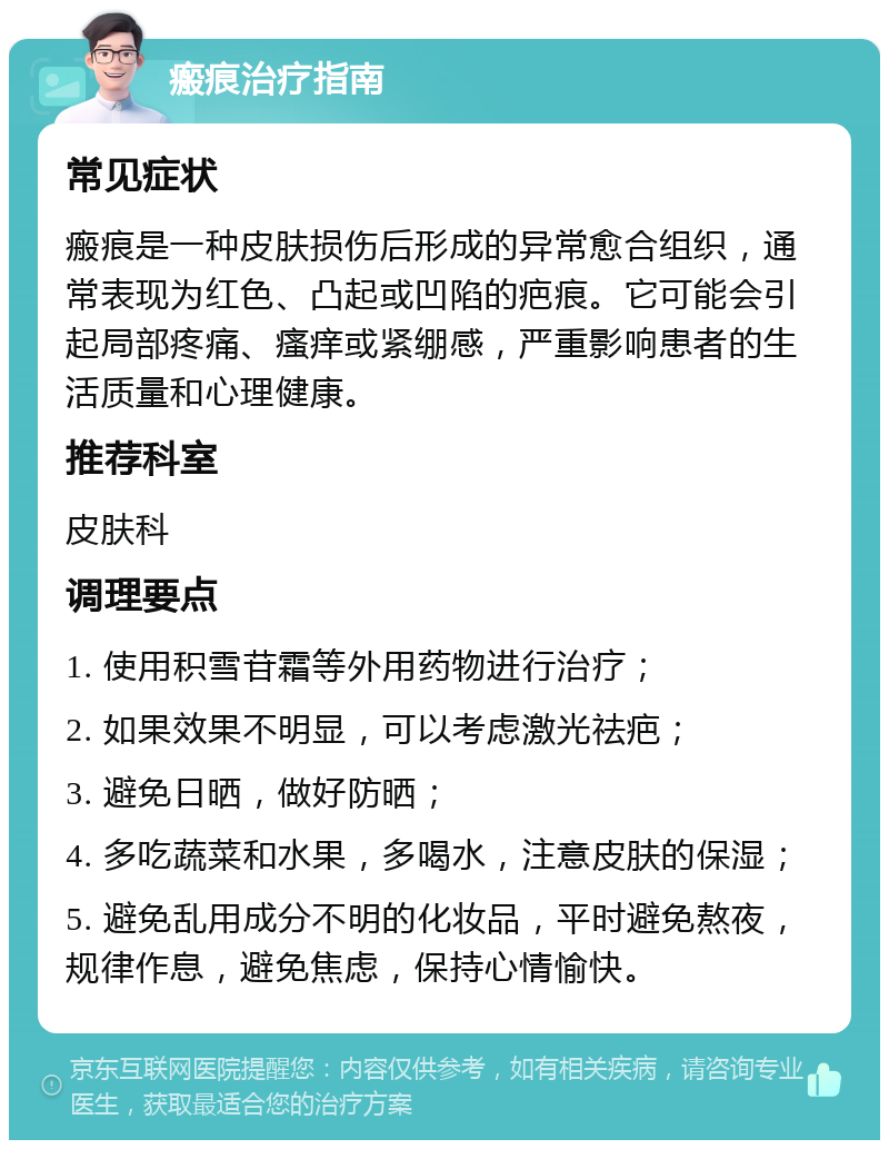 瘢痕治疗指南 常见症状 瘢痕是一种皮肤损伤后形成的异常愈合组织，通常表现为红色、凸起或凹陷的疤痕。它可能会引起局部疼痛、瘙痒或紧绷感，严重影响患者的生活质量和心理健康。 推荐科室 皮肤科 调理要点 1. 使用积雪苷霜等外用药物进行治疗； 2. 如果效果不明显，可以考虑激光祛疤； 3. 避免日晒，做好防晒； 4. 多吃蔬菜和水果，多喝水，注意皮肤的保湿； 5. 避免乱用成分不明的化妆品，平时避免熬夜，规律作息，避免焦虑，保持心情愉快。