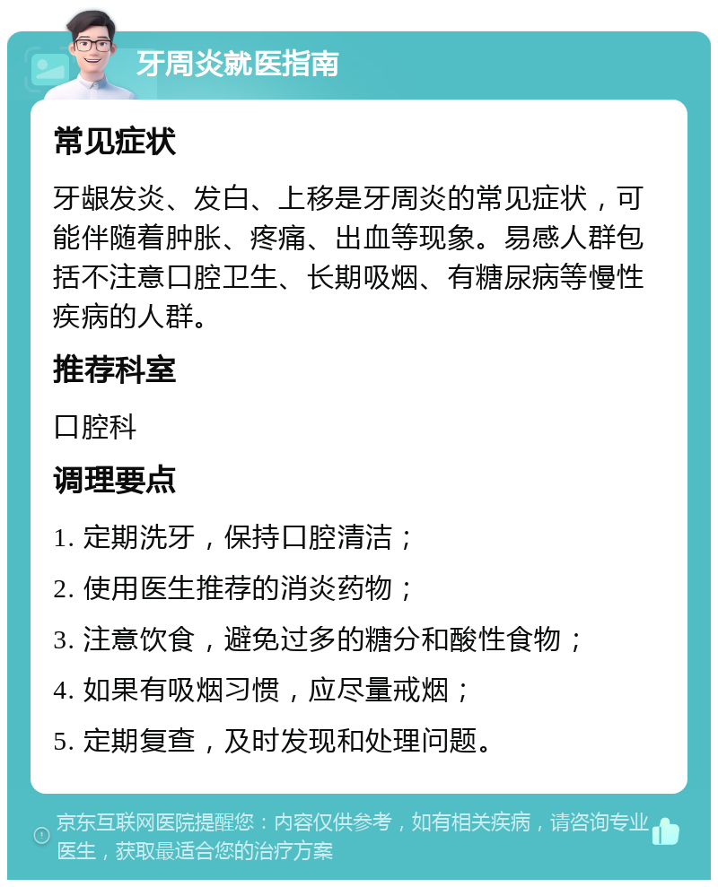 牙周炎就医指南 常见症状 牙龈发炎、发白、上移是牙周炎的常见症状，可能伴随着肿胀、疼痛、出血等现象。易感人群包括不注意口腔卫生、长期吸烟、有糖尿病等慢性疾病的人群。 推荐科室 口腔科 调理要点 1. 定期洗牙，保持口腔清洁； 2. 使用医生推荐的消炎药物； 3. 注意饮食，避免过多的糖分和酸性食物； 4. 如果有吸烟习惯，应尽量戒烟； 5. 定期复查，及时发现和处理问题。