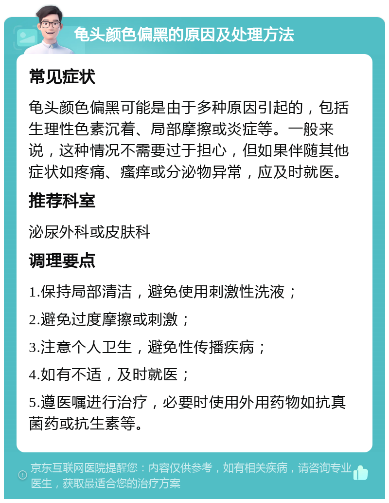 龟头颜色偏黑的原因及处理方法 常见症状 龟头颜色偏黑可能是由于多种原因引起的，包括生理性色素沉着、局部摩擦或炎症等。一般来说，这种情况不需要过于担心，但如果伴随其他症状如疼痛、瘙痒或分泌物异常，应及时就医。 推荐科室 泌尿外科或皮肤科 调理要点 1.保持局部清洁，避免使用刺激性洗液； 2.避免过度摩擦或刺激； 3.注意个人卫生，避免性传播疾病； 4.如有不适，及时就医； 5.遵医嘱进行治疗，必要时使用外用药物如抗真菌药或抗生素等。