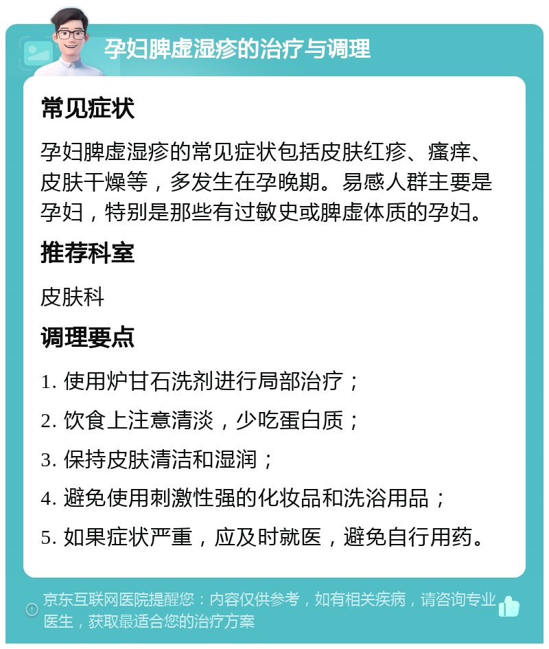 孕妇脾虚湿疹的治疗与调理 常见症状 孕妇脾虚湿疹的常见症状包括皮肤红疹、瘙痒、皮肤干燥等，多发生在孕晚期。易感人群主要是孕妇，特别是那些有过敏史或脾虚体质的孕妇。 推荐科室 皮肤科 调理要点 1. 使用炉甘石洗剂进行局部治疗； 2. 饮食上注意清淡，少吃蛋白质； 3. 保持皮肤清洁和湿润； 4. 避免使用刺激性强的化妆品和洗浴用品； 5. 如果症状严重，应及时就医，避免自行用药。