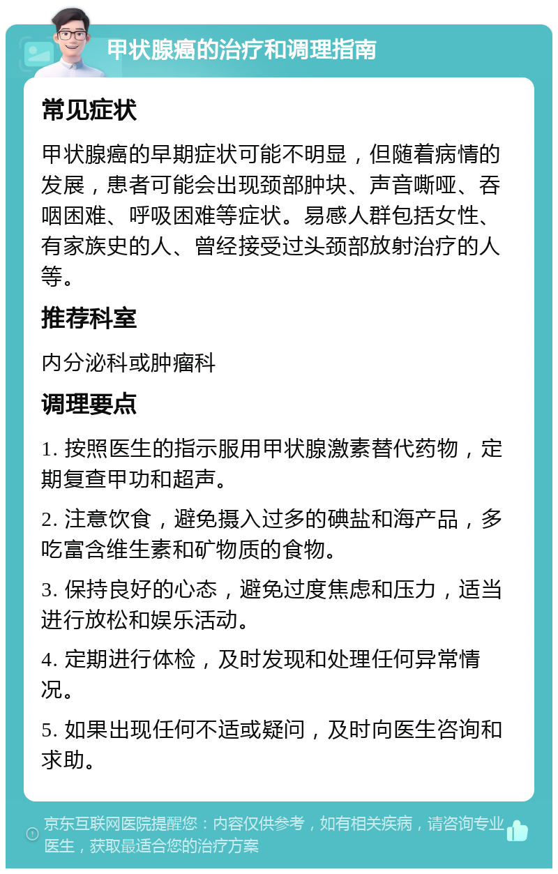 甲状腺癌的治疗和调理指南 常见症状 甲状腺癌的早期症状可能不明显，但随着病情的发展，患者可能会出现颈部肿块、声音嘶哑、吞咽困难、呼吸困难等症状。易感人群包括女性、有家族史的人、曾经接受过头颈部放射治疗的人等。 推荐科室 内分泌科或肿瘤科 调理要点 1. 按照医生的指示服用甲状腺激素替代药物，定期复查甲功和超声。 2. 注意饮食，避免摄入过多的碘盐和海产品，多吃富含维生素和矿物质的食物。 3. 保持良好的心态，避免过度焦虑和压力，适当进行放松和娱乐活动。 4. 定期进行体检，及时发现和处理任何异常情况。 5. 如果出现任何不适或疑问，及时向医生咨询和求助。