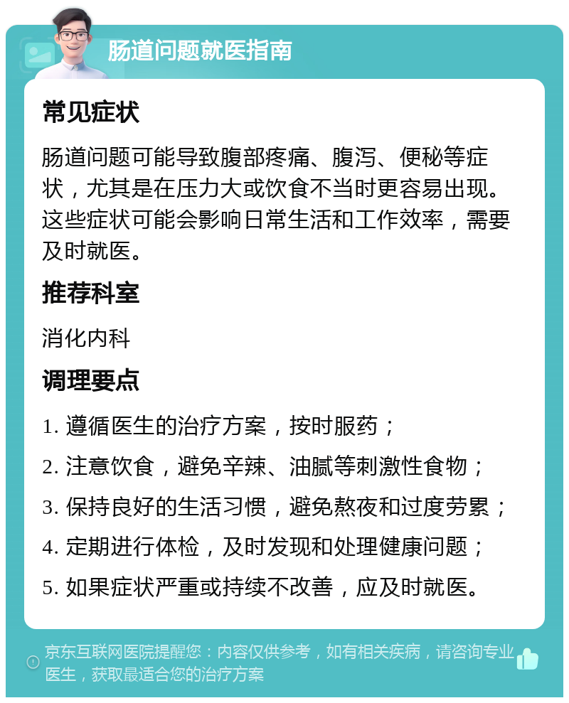 肠道问题就医指南 常见症状 肠道问题可能导致腹部疼痛、腹泻、便秘等症状，尤其是在压力大或饮食不当时更容易出现。这些症状可能会影响日常生活和工作效率，需要及时就医。 推荐科室 消化内科 调理要点 1. 遵循医生的治疗方案，按时服药； 2. 注意饮食，避免辛辣、油腻等刺激性食物； 3. 保持良好的生活习惯，避免熬夜和过度劳累； 4. 定期进行体检，及时发现和处理健康问题； 5. 如果症状严重或持续不改善，应及时就医。