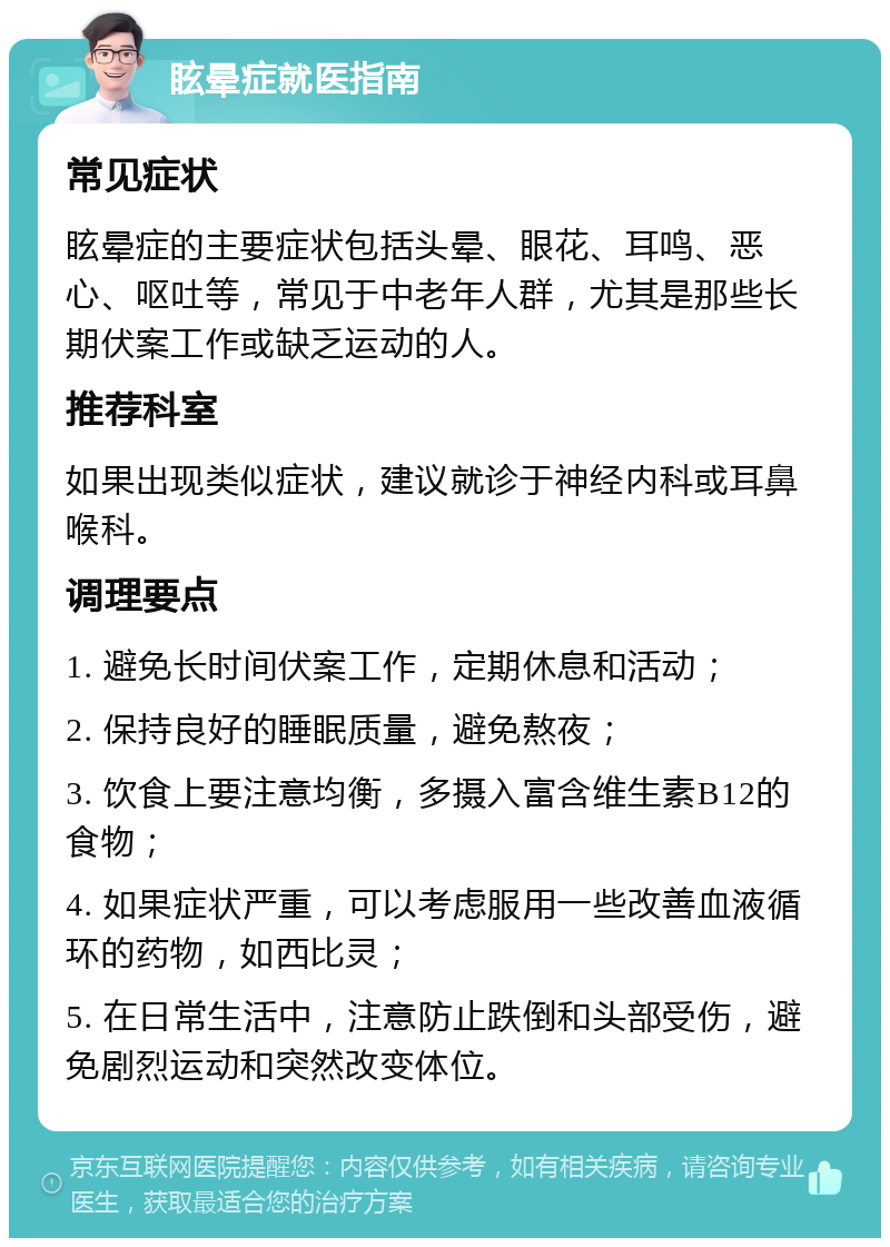 眩晕症就医指南 常见症状 眩晕症的主要症状包括头晕、眼花、耳鸣、恶心、呕吐等，常见于中老年人群，尤其是那些长期伏案工作或缺乏运动的人。 推荐科室 如果出现类似症状，建议就诊于神经内科或耳鼻喉科。 调理要点 1. 避免长时间伏案工作，定期休息和活动； 2. 保持良好的睡眠质量，避免熬夜； 3. 饮食上要注意均衡，多摄入富含维生素B12的食物； 4. 如果症状严重，可以考虑服用一些改善血液循环的药物，如西比灵； 5. 在日常生活中，注意防止跌倒和头部受伤，避免剧烈运动和突然改变体位。