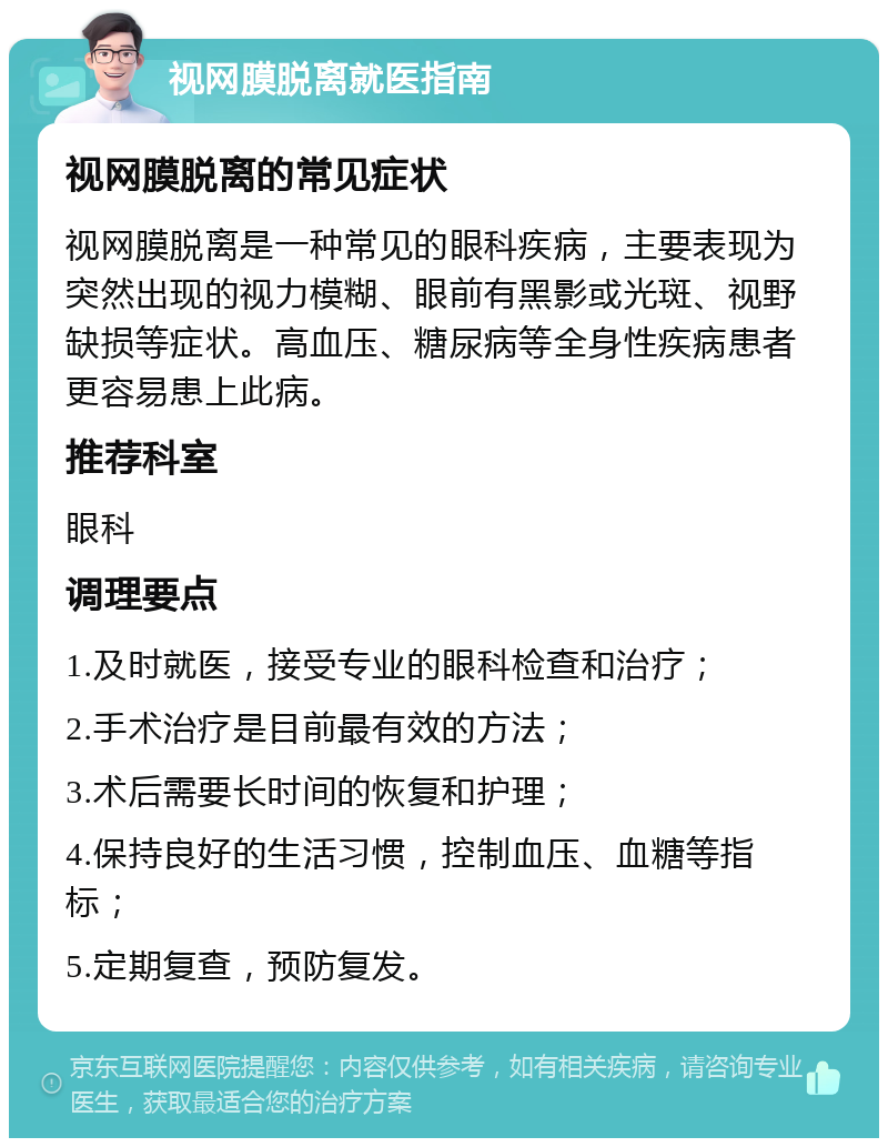 视网膜脱离就医指南 视网膜脱离的常见症状 视网膜脱离是一种常见的眼科疾病，主要表现为突然出现的视力模糊、眼前有黑影或光斑、视野缺损等症状。高血压、糖尿病等全身性疾病患者更容易患上此病。 推荐科室 眼科 调理要点 1.及时就医，接受专业的眼科检查和治疗； 2.手术治疗是目前最有效的方法； 3.术后需要长时间的恢复和护理； 4.保持良好的生活习惯，控制血压、血糖等指标； 5.定期复查，预防复发。