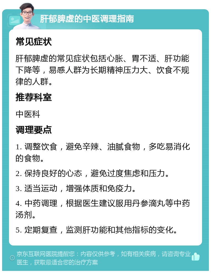 肝郁脾虚的中医调理指南 常见症状 肝郁脾虚的常见症状包括心胀、胃不适、肝功能下降等，易感人群为长期精神压力大、饮食不规律的人群。 推荐科室 中医科 调理要点 1. 调整饮食，避免辛辣、油腻食物，多吃易消化的食物。 2. 保持良好的心态，避免过度焦虑和压力。 3. 适当运动，增强体质和免疫力。 4. 中药调理，根据医生建议服用丹参滴丸等中药汤剂。 5. 定期复查，监测肝功能和其他指标的变化。