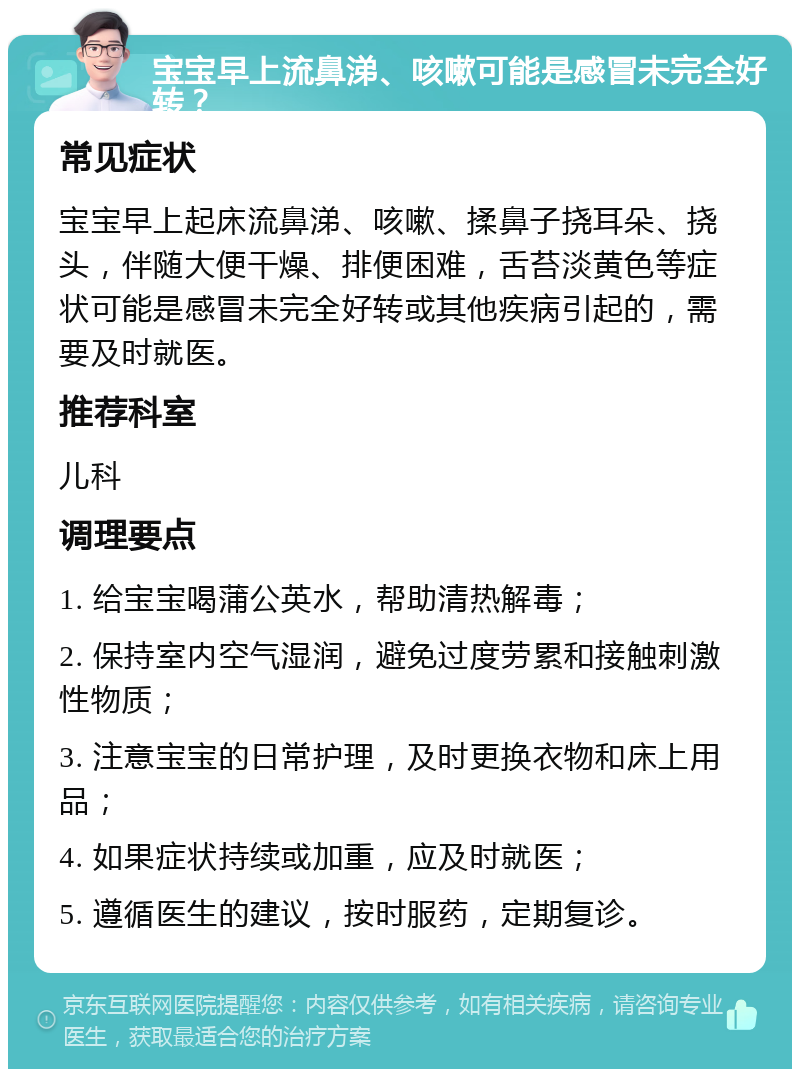 宝宝早上流鼻涕、咳嗽可能是感冒未完全好转？ 常见症状 宝宝早上起床流鼻涕、咳嗽、揉鼻子挠耳朵、挠头，伴随大便干燥、排便困难，舌苔淡黄色等症状可能是感冒未完全好转或其他疾病引起的，需要及时就医。 推荐科室 儿科 调理要点 1. 给宝宝喝蒲公英水，帮助清热解毒； 2. 保持室内空气湿润，避免过度劳累和接触刺激性物质； 3. 注意宝宝的日常护理，及时更换衣物和床上用品； 4. 如果症状持续或加重，应及时就医； 5. 遵循医生的建议，按时服药，定期复诊。