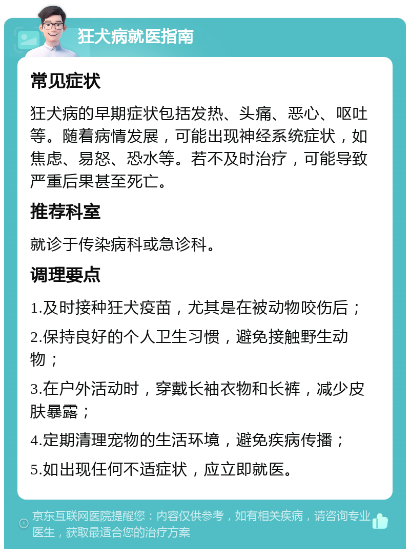 狂犬病就医指南 常见症状 狂犬病的早期症状包括发热、头痛、恶心、呕吐等。随着病情发展，可能出现神经系统症状，如焦虑、易怒、恐水等。若不及时治疗，可能导致严重后果甚至死亡。 推荐科室 就诊于传染病科或急诊科。 调理要点 1.及时接种狂犬疫苗，尤其是在被动物咬伤后； 2.保持良好的个人卫生习惯，避免接触野生动物； 3.在户外活动时，穿戴长袖衣物和长裤，减少皮肤暴露； 4.定期清理宠物的生活环境，避免疾病传播； 5.如出现任何不适症状，应立即就医。