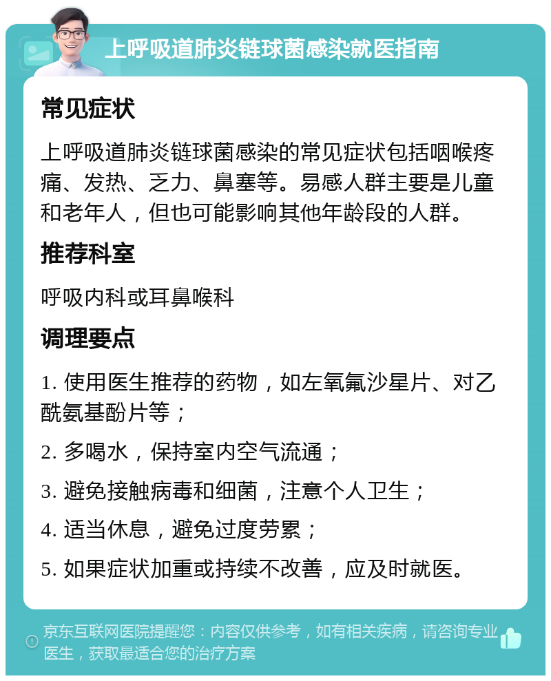 上呼吸道肺炎链球菌感染就医指南 常见症状 上呼吸道肺炎链球菌感染的常见症状包括咽喉疼痛、发热、乏力、鼻塞等。易感人群主要是儿童和老年人，但也可能影响其他年龄段的人群。 推荐科室 呼吸内科或耳鼻喉科 调理要点 1. 使用医生推荐的药物，如左氧氟沙星片、对乙酰氨基酚片等； 2. 多喝水，保持室内空气流通； 3. 避免接触病毒和细菌，注意个人卫生； 4. 适当休息，避免过度劳累； 5. 如果症状加重或持续不改善，应及时就医。