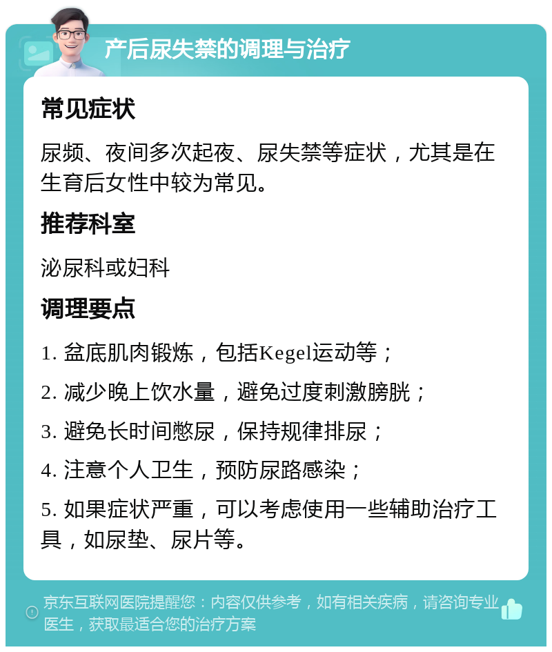 产后尿失禁的调理与治疗 常见症状 尿频、夜间多次起夜、尿失禁等症状，尤其是在生育后女性中较为常见。 推荐科室 泌尿科或妇科 调理要点 1. 盆底肌肉锻炼，包括Kegel运动等； 2. 减少晚上饮水量，避免过度刺激膀胱； 3. 避免长时间憋尿，保持规律排尿； 4. 注意个人卫生，预防尿路感染； 5. 如果症状严重，可以考虑使用一些辅助治疗工具，如尿垫、尿片等。