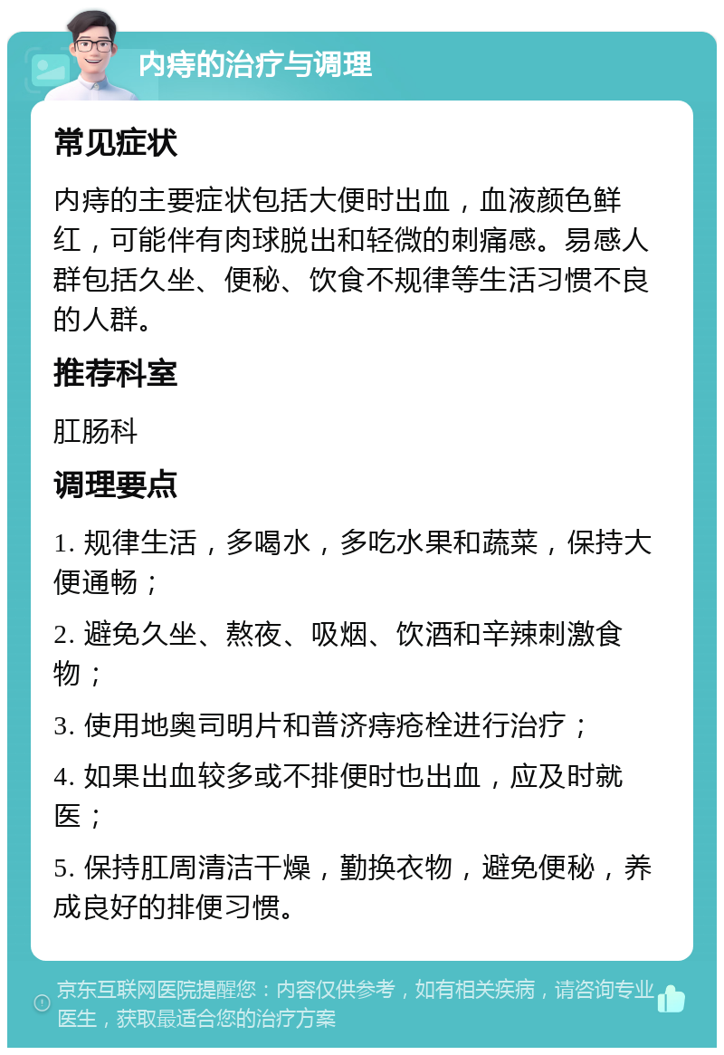 内痔的治疗与调理 常见症状 内痔的主要症状包括大便时出血，血液颜色鲜红，可能伴有肉球脱出和轻微的刺痛感。易感人群包括久坐、便秘、饮食不规律等生活习惯不良的人群。 推荐科室 肛肠科 调理要点 1. 规律生活，多喝水，多吃水果和蔬菜，保持大便通畅； 2. 避免久坐、熬夜、吸烟、饮酒和辛辣刺激食物； 3. 使用地奥司明片和普济痔疮栓进行治疗； 4. 如果出血较多或不排便时也出血，应及时就医； 5. 保持肛周清洁干燥，勤换衣物，避免便秘，养成良好的排便习惯。