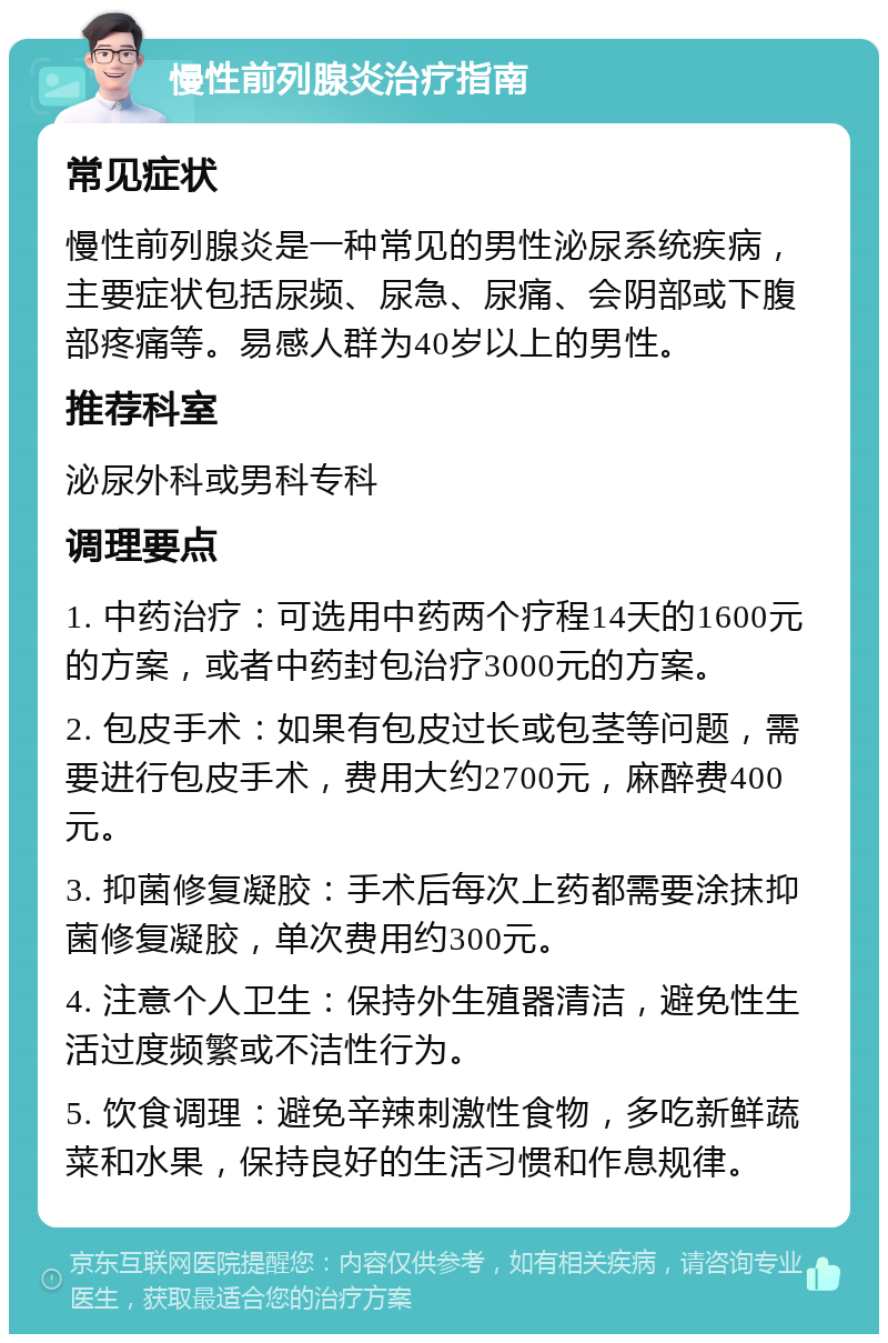 慢性前列腺炎治疗指南 常见症状 慢性前列腺炎是一种常见的男性泌尿系统疾病，主要症状包括尿频、尿急、尿痛、会阴部或下腹部疼痛等。易感人群为40岁以上的男性。 推荐科室 泌尿外科或男科专科 调理要点 1. 中药治疗：可选用中药两个疗程14天的1600元的方案，或者中药封包治疗3000元的方案。 2. 包皮手术：如果有包皮过长或包茎等问题，需要进行包皮手术，费用大约2700元，麻醉费400元。 3. 抑菌修复凝胶：手术后每次上药都需要涂抹抑菌修复凝胶，单次费用约300元。 4. 注意个人卫生：保持外生殖器清洁，避免性生活过度频繁或不洁性行为。 5. 饮食调理：避免辛辣刺激性食物，多吃新鲜蔬菜和水果，保持良好的生活习惯和作息规律。