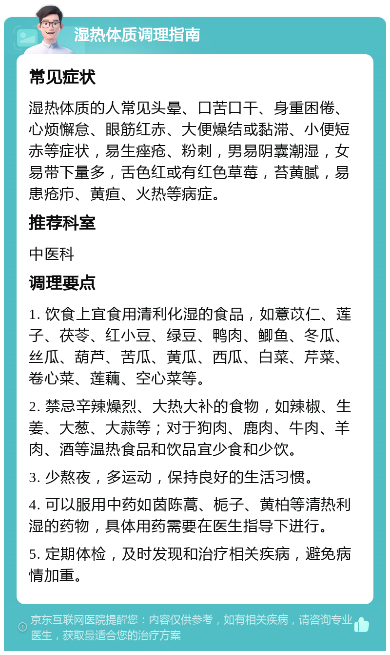 湿热体质调理指南 常见症状 湿热体质的人常见头晕、口苦口干、身重困倦、心烦懈怠、眼筋红赤、大便燥结或黏滞、小便短赤等症状，易生痤疮、粉刺，男易阴囊潮湿，女易带下量多，舌色红或有红色草莓，苔黄腻，易患疮疖、黄疸、火热等病症。 推荐科室 中医科 调理要点 1. 饮食上宜食用清利化湿的食品，如薏苡仁、莲子、茯苓、红小豆、绿豆、鸭肉、鲫鱼、冬瓜、丝瓜、葫芦、苦瓜、黄瓜、西瓜、白菜、芹菜、卷心菜、莲藕、空心菜等。 2. 禁忌辛辣燥烈、大热大补的食物，如辣椒、生姜、大葱、大蒜等；对于狗肉、鹿肉、牛肉、羊肉、酒等温热食品和饮品宜少食和少饮。 3. 少熬夜，多运动，保持良好的生活习惯。 4. 可以服用中药如茵陈蒿、栀子、黄柏等清热利湿的药物，具体用药需要在医生指导下进行。 5. 定期体检，及时发现和治疗相关疾病，避免病情加重。