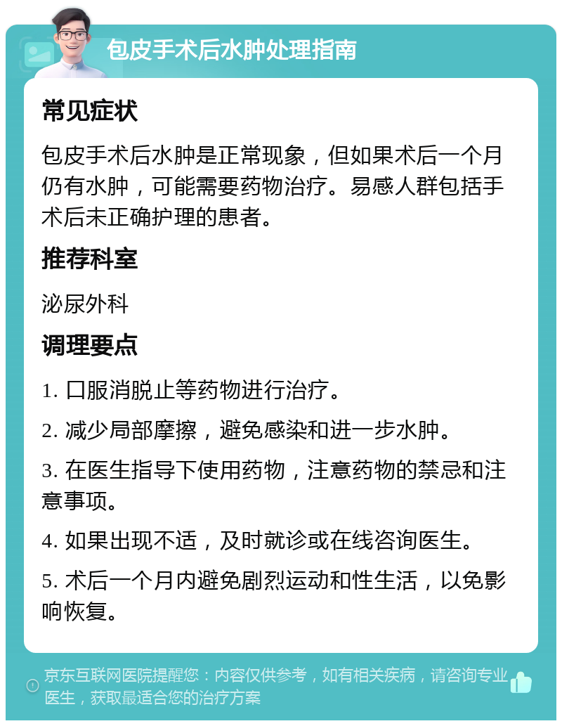 包皮手术后水肿处理指南 常见症状 包皮手术后水肿是正常现象，但如果术后一个月仍有水肿，可能需要药物治疗。易感人群包括手术后未正确护理的患者。 推荐科室 泌尿外科 调理要点 1. 口服消脱止等药物进行治疗。 2. 减少局部摩擦，避免感染和进一步水肿。 3. 在医生指导下使用药物，注意药物的禁忌和注意事项。 4. 如果出现不适，及时就诊或在线咨询医生。 5. 术后一个月内避免剧烈运动和性生活，以免影响恢复。