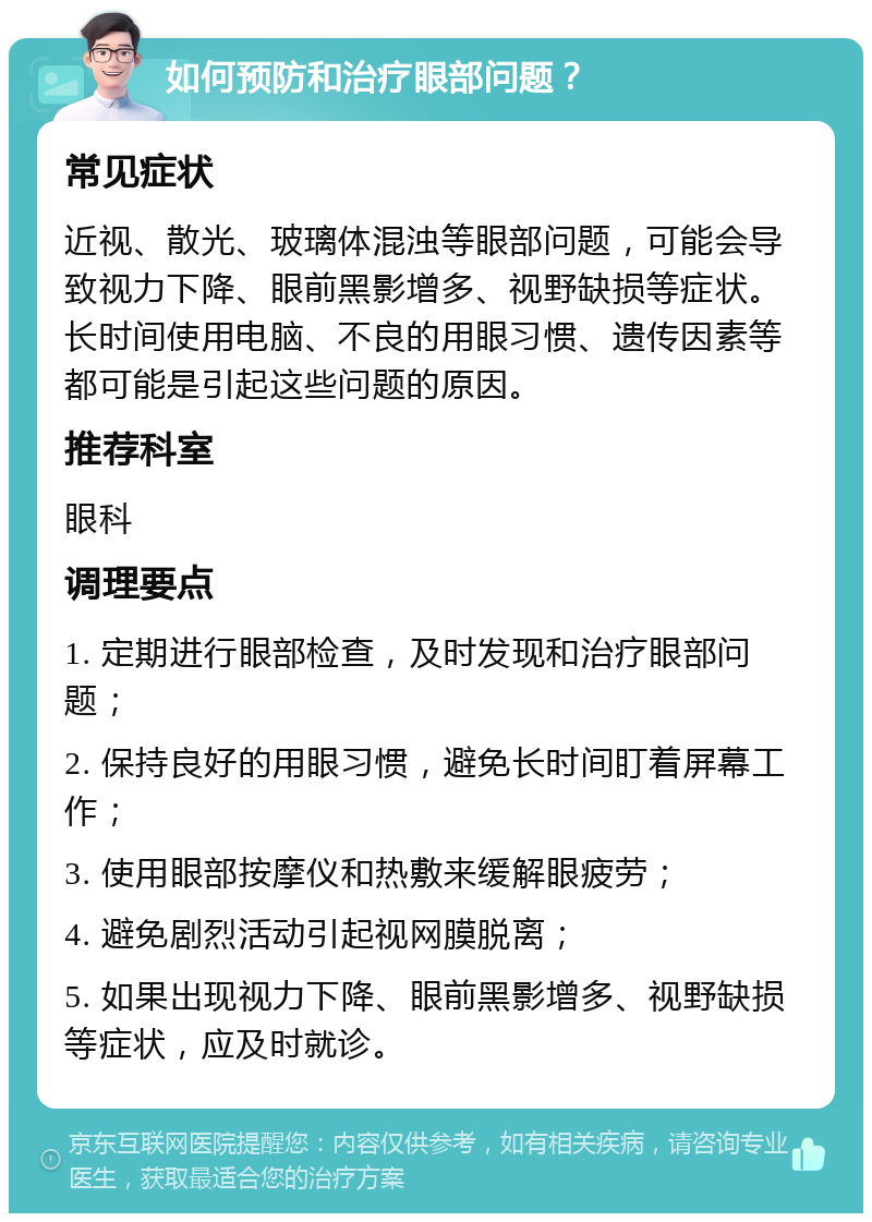 如何预防和治疗眼部问题？ 常见症状 近视、散光、玻璃体混浊等眼部问题，可能会导致视力下降、眼前黑影增多、视野缺损等症状。长时间使用电脑、不良的用眼习惯、遗传因素等都可能是引起这些问题的原因。 推荐科室 眼科 调理要点 1. 定期进行眼部检查，及时发现和治疗眼部问题； 2. 保持良好的用眼习惯，避免长时间盯着屏幕工作； 3. 使用眼部按摩仪和热敷来缓解眼疲劳； 4. 避免剧烈活动引起视网膜脱离； 5. 如果出现视力下降、眼前黑影增多、视野缺损等症状，应及时就诊。