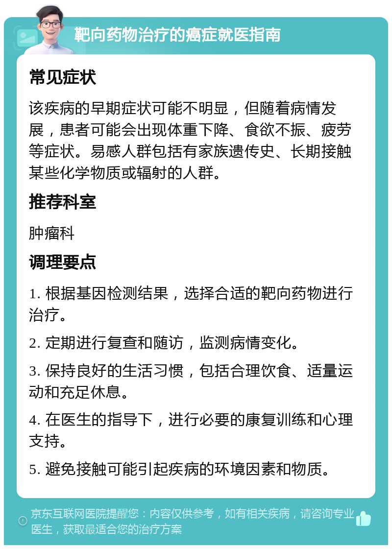 靶向药物治疗的癌症就医指南 常见症状 该疾病的早期症状可能不明显，但随着病情发展，患者可能会出现体重下降、食欲不振、疲劳等症状。易感人群包括有家族遗传史、长期接触某些化学物质或辐射的人群。 推荐科室 肿瘤科 调理要点 1. 根据基因检测结果，选择合适的靶向药物进行治疗。 2. 定期进行复查和随访，监测病情变化。 3. 保持良好的生活习惯，包括合理饮食、适量运动和充足休息。 4. 在医生的指导下，进行必要的康复训练和心理支持。 5. 避免接触可能引起疾病的环境因素和物质。