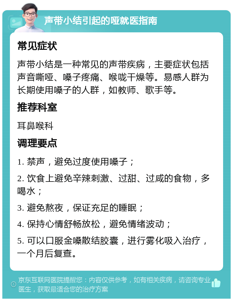 声带小结引起的哑就医指南 常见症状 声带小结是一种常见的声带疾病，主要症状包括声音嘶哑、嗓子疼痛、喉咙干燥等。易感人群为长期使用嗓子的人群，如教师、歌手等。 推荐科室 耳鼻喉科 调理要点 1. 禁声，避免过度使用嗓子； 2. 饮食上避免辛辣刺激、过甜、过咸的食物，多喝水； 3. 避免熬夜，保证充足的睡眠； 4. 保持心情舒畅放松，避免情绪波动； 5. 可以口服金嗓散结胶囊，进行雾化吸入治疗，一个月后复查。