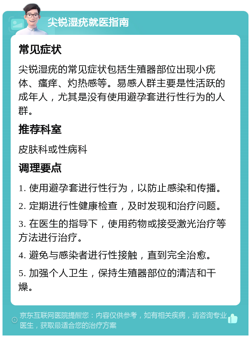 尖锐湿疣就医指南 常见症状 尖锐湿疣的常见症状包括生殖器部位出现小疣体、瘙痒、灼热感等。易感人群主要是性活跃的成年人，尤其是没有使用避孕套进行性行为的人群。 推荐科室 皮肤科或性病科 调理要点 1. 使用避孕套进行性行为，以防止感染和传播。 2. 定期进行性健康检查，及时发现和治疗问题。 3. 在医生的指导下，使用药物或接受激光治疗等方法进行治疗。 4. 避免与感染者进行性接触，直到完全治愈。 5. 加强个人卫生，保持生殖器部位的清洁和干燥。