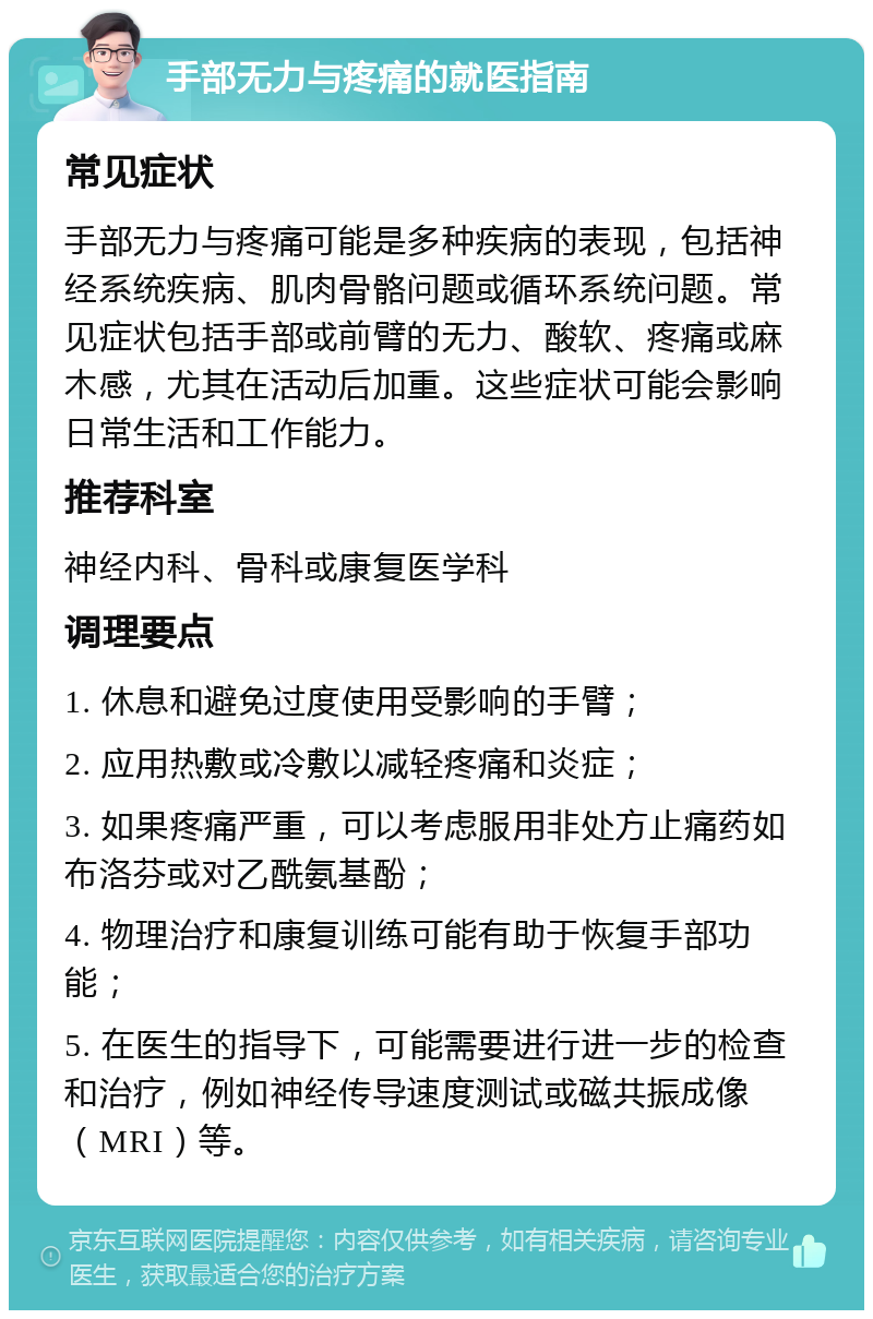 手部无力与疼痛的就医指南 常见症状 手部无力与疼痛可能是多种疾病的表现，包括神经系统疾病、肌肉骨骼问题或循环系统问题。常见症状包括手部或前臂的无力、酸软、疼痛或麻木感，尤其在活动后加重。这些症状可能会影响日常生活和工作能力。 推荐科室 神经内科、骨科或康复医学科 调理要点 1. 休息和避免过度使用受影响的手臂； 2. 应用热敷或冷敷以减轻疼痛和炎症； 3. 如果疼痛严重，可以考虑服用非处方止痛药如布洛芬或对乙酰氨基酚； 4. 物理治疗和康复训练可能有助于恢复手部功能； 5. 在医生的指导下，可能需要进行进一步的检查和治疗，例如神经传导速度测试或磁共振成像（MRI）等。