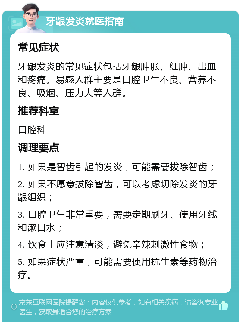 牙龈发炎就医指南 常见症状 牙龈发炎的常见症状包括牙龈肿胀、红肿、出血和疼痛。易感人群主要是口腔卫生不良、营养不良、吸烟、压力大等人群。 推荐科室 口腔科 调理要点 1. 如果是智齿引起的发炎，可能需要拔除智齿； 2. 如果不愿意拔除智齿，可以考虑切除发炎的牙龈组织； 3. 口腔卫生非常重要，需要定期刷牙、使用牙线和漱口水； 4. 饮食上应注意清淡，避免辛辣刺激性食物； 5. 如果症状严重，可能需要使用抗生素等药物治疗。