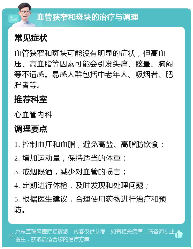 血管狭窄和斑块的治疗与调理 常见症状 血管狭窄和斑块可能没有明显的症状，但高血压、高血脂等因素可能会引发头痛、眩晕、胸闷等不适感。易感人群包括中老年人、吸烟者、肥胖者等。 推荐科室 心血管内科 调理要点 1. 控制血压和血脂，避免高盐、高脂肪饮食； 2. 增加运动量，保持适当的体重； 3. 戒烟限酒，减少对血管的损害； 4. 定期进行体检，及时发现和处理问题； 5. 根据医生建议，合理使用药物进行治疗和预防。