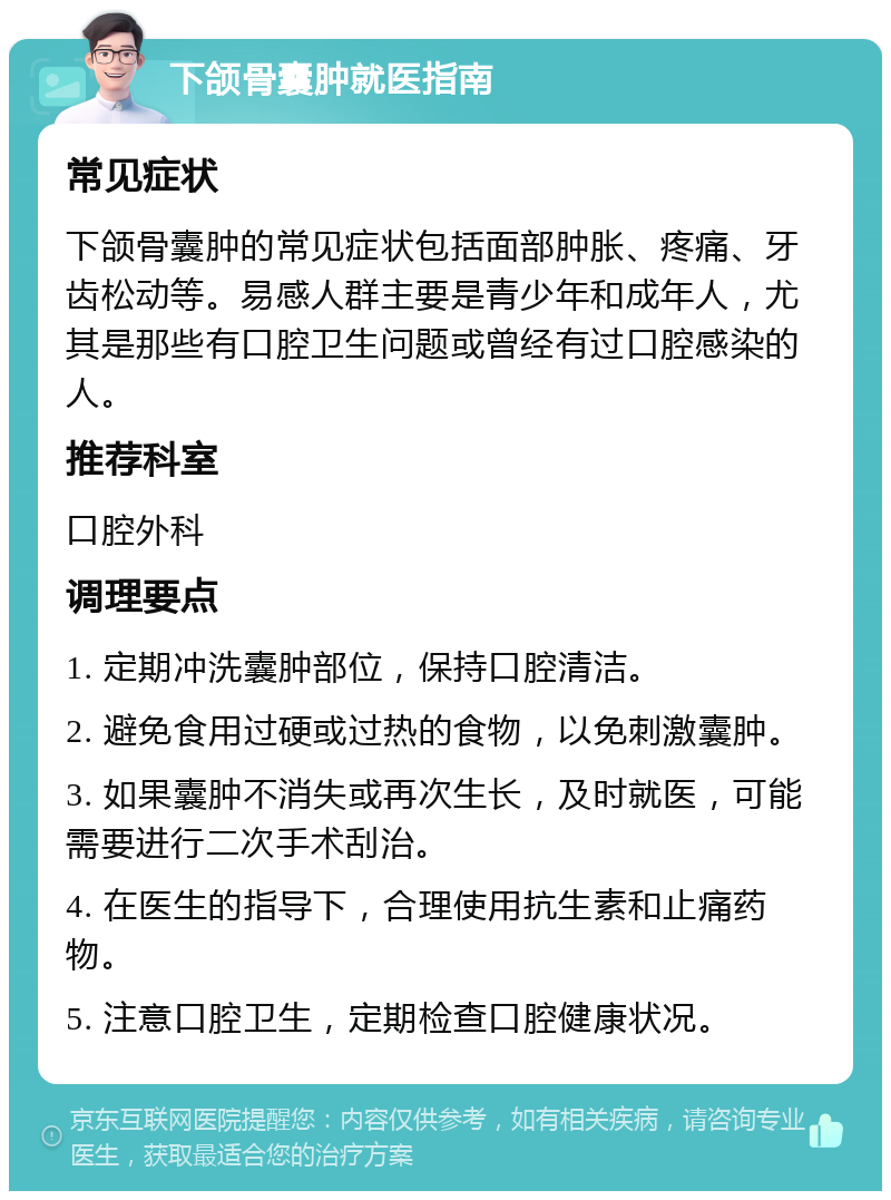 下颌骨囊肿就医指南 常见症状 下颌骨囊肿的常见症状包括面部肿胀、疼痛、牙齿松动等。易感人群主要是青少年和成年人，尤其是那些有口腔卫生问题或曾经有过口腔感染的人。 推荐科室 口腔外科 调理要点 1. 定期冲洗囊肿部位，保持口腔清洁。 2. 避免食用过硬或过热的食物，以免刺激囊肿。 3. 如果囊肿不消失或再次生长，及时就医，可能需要进行二次手术刮治。 4. 在医生的指导下，合理使用抗生素和止痛药物。 5. 注意口腔卫生，定期检查口腔健康状况。