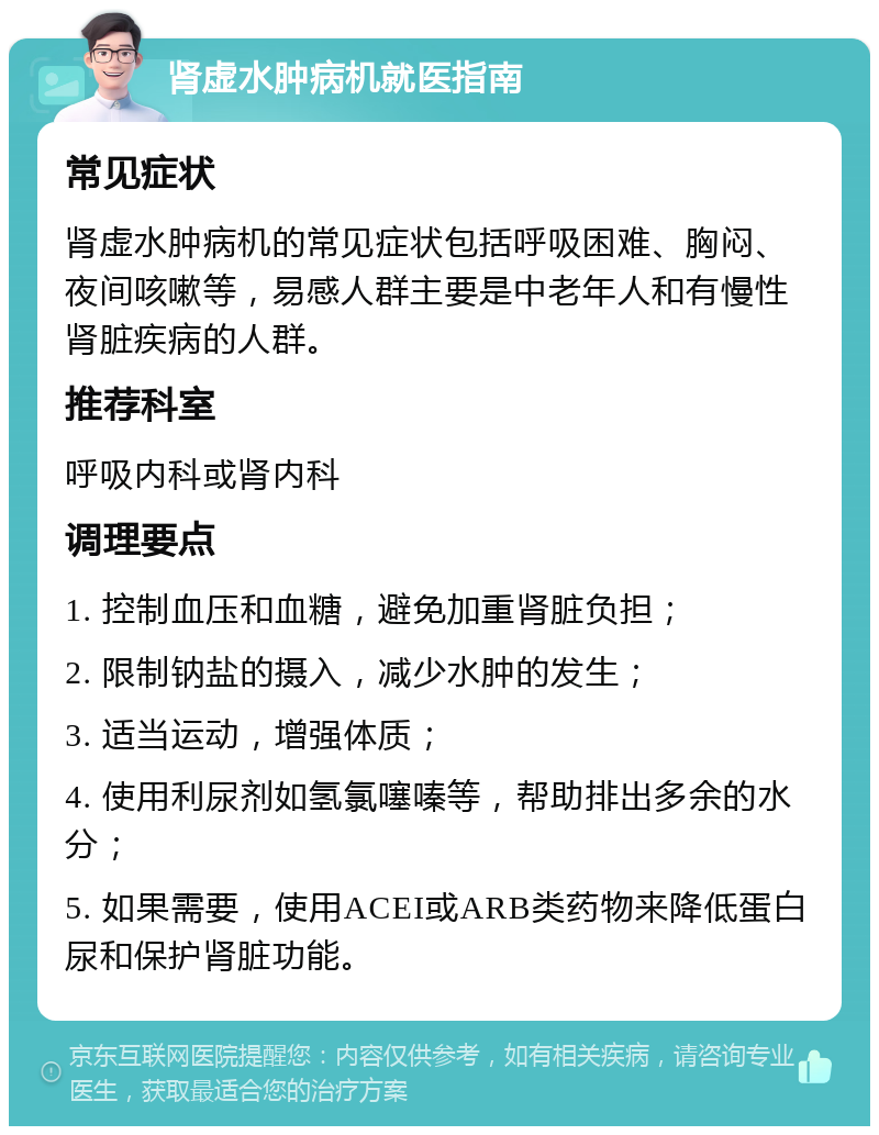 肾虚水肿病机就医指南 常见症状 肾虚水肿病机的常见症状包括呼吸困难、胸闷、夜间咳嗽等，易感人群主要是中老年人和有慢性肾脏疾病的人群。 推荐科室 呼吸内科或肾内科 调理要点 1. 控制血压和血糖，避免加重肾脏负担； 2. 限制钠盐的摄入，减少水肿的发生； 3. 适当运动，增强体质； 4. 使用利尿剂如氢氯噻嗪等，帮助排出多余的水分； 5. 如果需要，使用ACEI或ARB类药物来降低蛋白尿和保护肾脏功能。