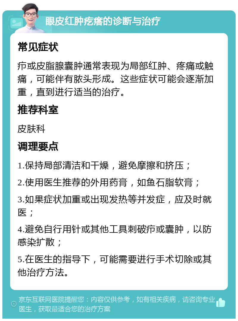 眼皮红肿疙瘩的诊断与治疗 常见症状 疖或皮脂腺囊肿通常表现为局部红肿、疼痛或触痛，可能伴有脓头形成。这些症状可能会逐渐加重，直到进行适当的治疗。 推荐科室 皮肤科 调理要点 1.保持局部清洁和干燥，避免摩擦和挤压； 2.使用医生推荐的外用药膏，如鱼石脂软膏； 3.如果症状加重或出现发热等并发症，应及时就医； 4.避免自行用针或其他工具刺破疖或囊肿，以防感染扩散； 5.在医生的指导下，可能需要进行手术切除或其他治疗方法。