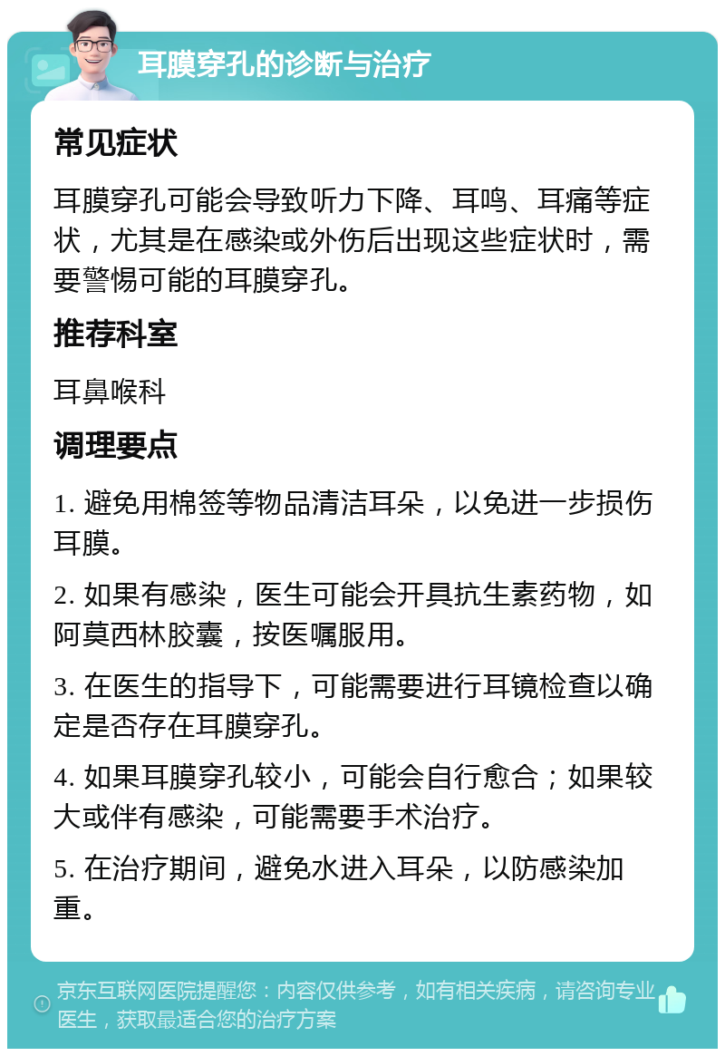 耳膜穿孔的诊断与治疗 常见症状 耳膜穿孔可能会导致听力下降、耳鸣、耳痛等症状，尤其是在感染或外伤后出现这些症状时，需要警惕可能的耳膜穿孔。 推荐科室 耳鼻喉科 调理要点 1. 避免用棉签等物品清洁耳朵，以免进一步损伤耳膜。 2. 如果有感染，医生可能会开具抗生素药物，如阿莫西林胶囊，按医嘱服用。 3. 在医生的指导下，可能需要进行耳镜检查以确定是否存在耳膜穿孔。 4. 如果耳膜穿孔较小，可能会自行愈合；如果较大或伴有感染，可能需要手术治疗。 5. 在治疗期间，避免水进入耳朵，以防感染加重。