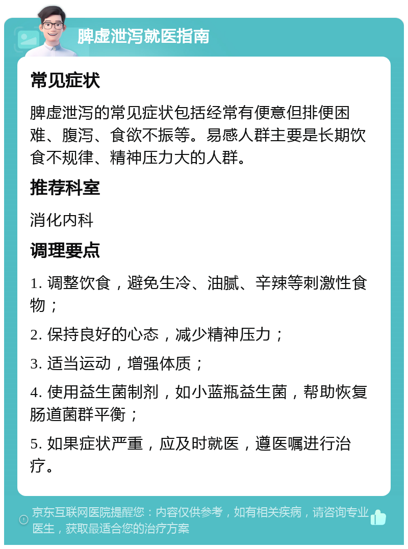 脾虚泄泻就医指南 常见症状 脾虚泄泻的常见症状包括经常有便意但排便困难、腹泻、食欲不振等。易感人群主要是长期饮食不规律、精神压力大的人群。 推荐科室 消化内科 调理要点 1. 调整饮食，避免生冷、油腻、辛辣等刺激性食物； 2. 保持良好的心态，减少精神压力； 3. 适当运动，增强体质； 4. 使用益生菌制剂，如小蓝瓶益生菌，帮助恢复肠道菌群平衡； 5. 如果症状严重，应及时就医，遵医嘱进行治疗。