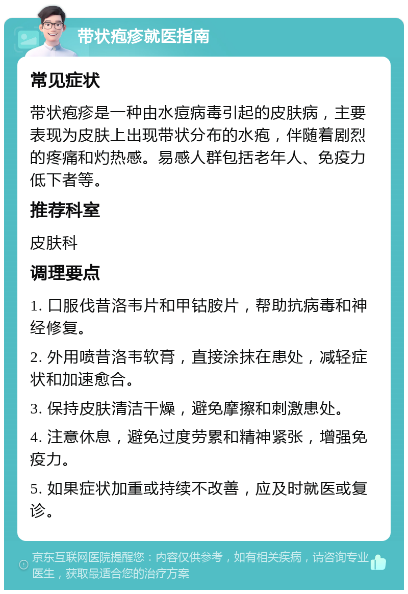 带状疱疹就医指南 常见症状 带状疱疹是一种由水痘病毒引起的皮肤病，主要表现为皮肤上出现带状分布的水疱，伴随着剧烈的疼痛和灼热感。易感人群包括老年人、免疫力低下者等。 推荐科室 皮肤科 调理要点 1. 口服伐昔洛韦片和甲钴胺片，帮助抗病毒和神经修复。 2. 外用喷昔洛韦软膏，直接涂抹在患处，减轻症状和加速愈合。 3. 保持皮肤清洁干燥，避免摩擦和刺激患处。 4. 注意休息，避免过度劳累和精神紧张，增强免疫力。 5. 如果症状加重或持续不改善，应及时就医或复诊。