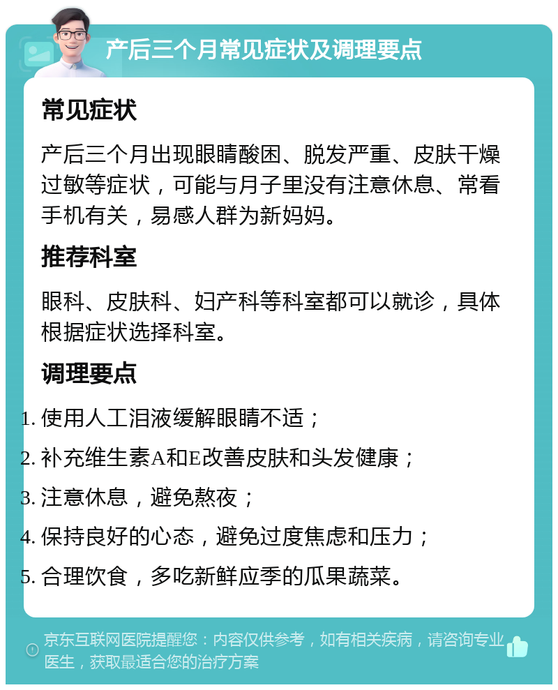 产后三个月常见症状及调理要点 常见症状 产后三个月出现眼睛酸困、脱发严重、皮肤干燥过敏等症状，可能与月子里没有注意休息、常看手机有关，易感人群为新妈妈。 推荐科室 眼科、皮肤科、妇产科等科室都可以就诊，具体根据症状选择科室。 调理要点 使用人工泪液缓解眼睛不适； 补充维生素A和E改善皮肤和头发健康； 注意休息，避免熬夜； 保持良好的心态，避免过度焦虑和压力； 合理饮食，多吃新鲜应季的瓜果蔬菜。