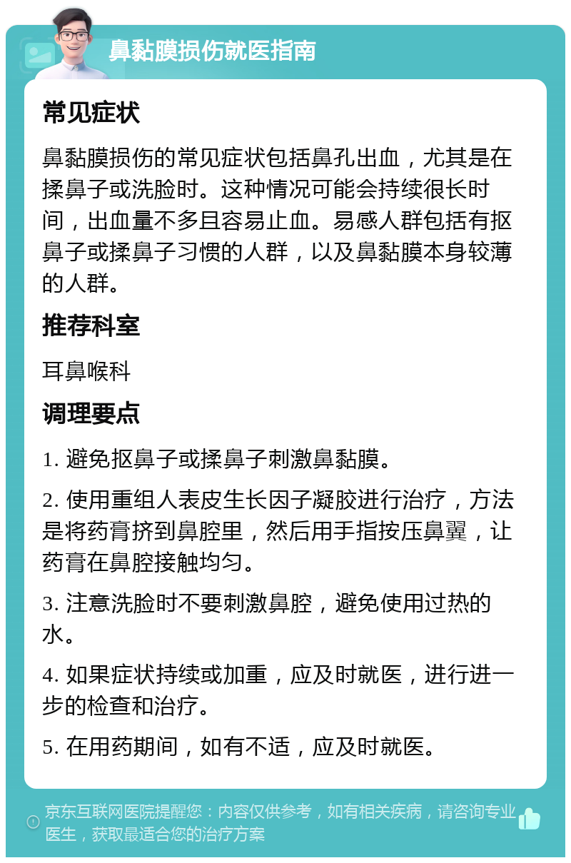 鼻黏膜损伤就医指南 常见症状 鼻黏膜损伤的常见症状包括鼻孔出血，尤其是在揉鼻子或洗脸时。这种情况可能会持续很长时间，出血量不多且容易止血。易感人群包括有抠鼻子或揉鼻子习惯的人群，以及鼻黏膜本身较薄的人群。 推荐科室 耳鼻喉科 调理要点 1. 避免抠鼻子或揉鼻子刺激鼻黏膜。 2. 使用重组人表皮生长因子凝胶进行治疗，方法是将药膏挤到鼻腔里，然后用手指按压鼻翼，让药膏在鼻腔接触均匀。 3. 注意洗脸时不要刺激鼻腔，避免使用过热的水。 4. 如果症状持续或加重，应及时就医，进行进一步的检查和治疗。 5. 在用药期间，如有不适，应及时就医。