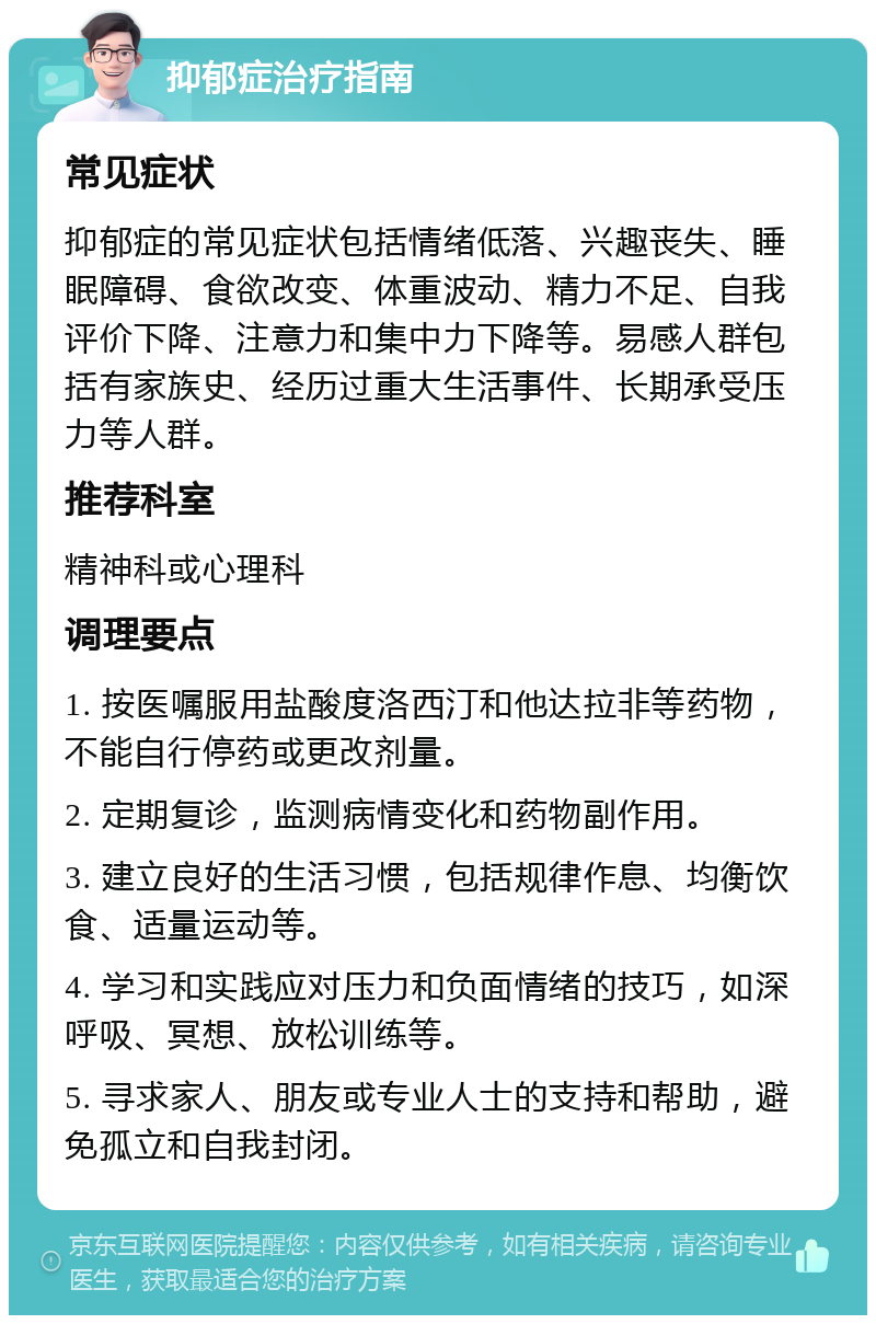 抑郁症治疗指南 常见症状 抑郁症的常见症状包括情绪低落、兴趣丧失、睡眠障碍、食欲改变、体重波动、精力不足、自我评价下降、注意力和集中力下降等。易感人群包括有家族史、经历过重大生活事件、长期承受压力等人群。 推荐科室 精神科或心理科 调理要点 1. 按医嘱服用盐酸度洛西汀和他达拉非等药物，不能自行停药或更改剂量。 2. 定期复诊，监测病情变化和药物副作用。 3. 建立良好的生活习惯，包括规律作息、均衡饮食、适量运动等。 4. 学习和实践应对压力和负面情绪的技巧，如深呼吸、冥想、放松训练等。 5. 寻求家人、朋友或专业人士的支持和帮助，避免孤立和自我封闭。