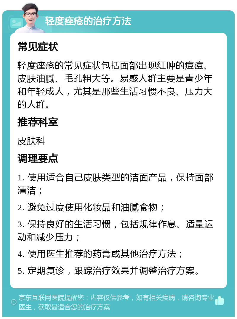 轻度痤疮的治疗方法 常见症状 轻度痤疮的常见症状包括面部出现红肿的痘痘、皮肤油腻、毛孔粗大等。易感人群主要是青少年和年轻成人，尤其是那些生活习惯不良、压力大的人群。 推荐科室 皮肤科 调理要点 1. 使用适合自己皮肤类型的洁面产品，保持面部清洁； 2. 避免过度使用化妆品和油腻食物； 3. 保持良好的生活习惯，包括规律作息、适量运动和减少压力； 4. 使用医生推荐的药膏或其他治疗方法； 5. 定期复诊，跟踪治疗效果并调整治疗方案。