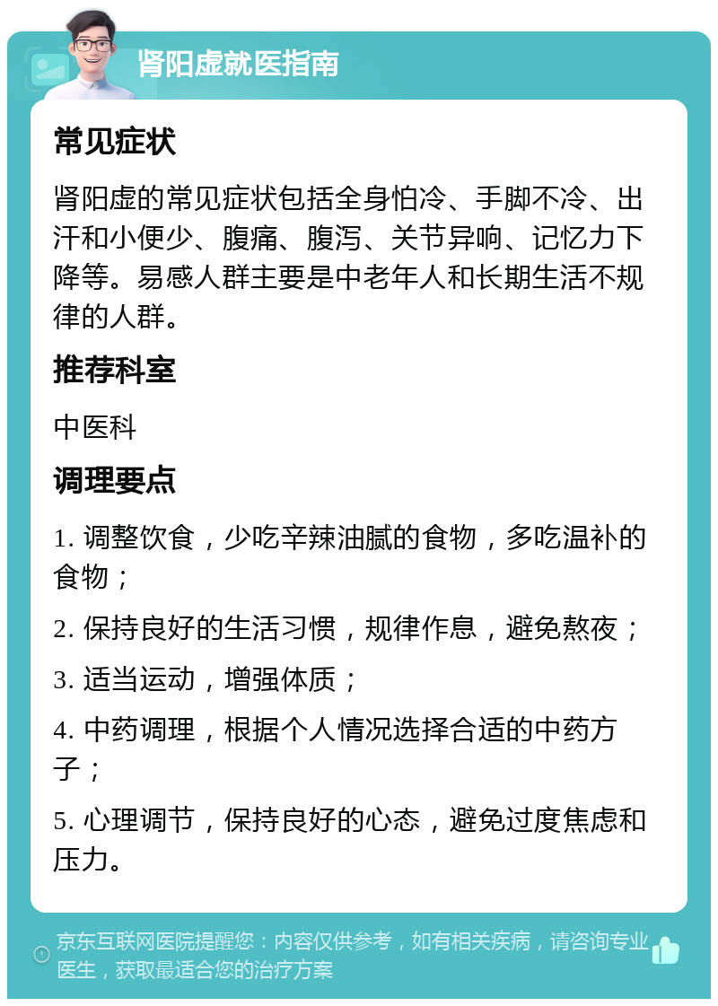 肾阳虚就医指南 常见症状 肾阳虚的常见症状包括全身怕冷、手脚不冷、出汗和小便少、腹痛、腹泻、关节异响、记忆力下降等。易感人群主要是中老年人和长期生活不规律的人群。 推荐科室 中医科 调理要点 1. 调整饮食，少吃辛辣油腻的食物，多吃温补的食物； 2. 保持良好的生活习惯，规律作息，避免熬夜； 3. 适当运动，增强体质； 4. 中药调理，根据个人情况选择合适的中药方子； 5. 心理调节，保持良好的心态，避免过度焦虑和压力。