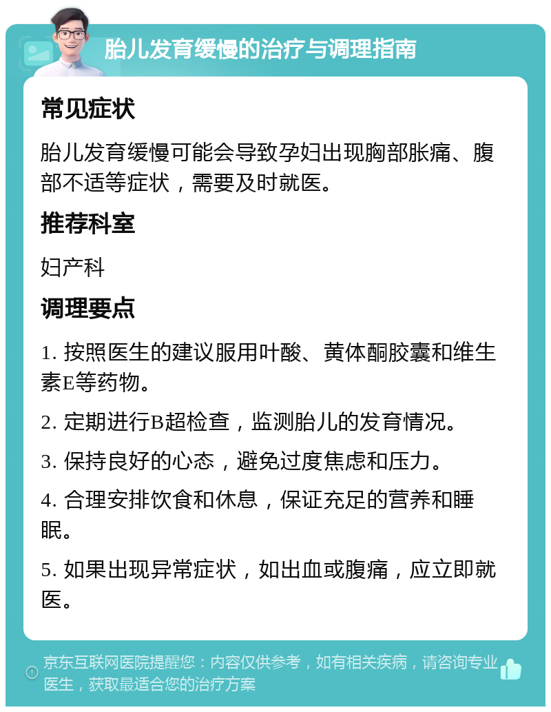 胎儿发育缓慢的治疗与调理指南 常见症状 胎儿发育缓慢可能会导致孕妇出现胸部胀痛、腹部不适等症状，需要及时就医。 推荐科室 妇产科 调理要点 1. 按照医生的建议服用叶酸、黄体酮胶囊和维生素E等药物。 2. 定期进行B超检查，监测胎儿的发育情况。 3. 保持良好的心态，避免过度焦虑和压力。 4. 合理安排饮食和休息，保证充足的营养和睡眠。 5. 如果出现异常症状，如出血或腹痛，应立即就医。