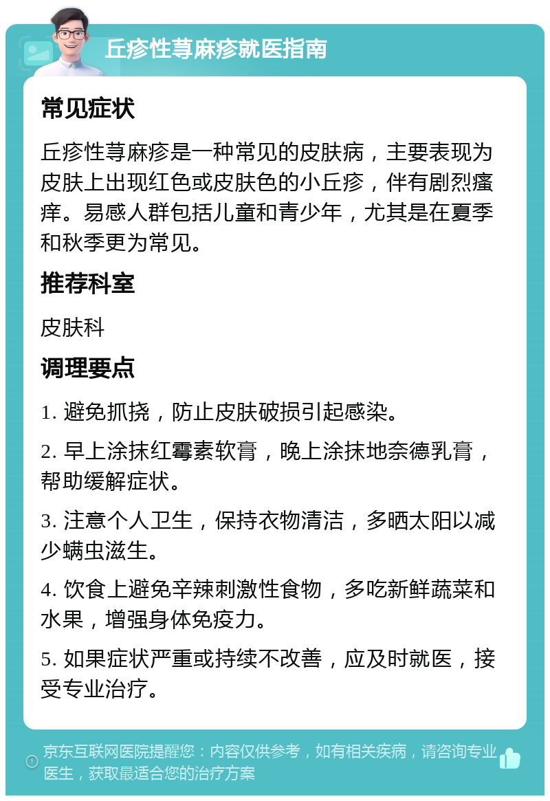 丘疹性荨麻疹就医指南 常见症状 丘疹性荨麻疹是一种常见的皮肤病，主要表现为皮肤上出现红色或皮肤色的小丘疹，伴有剧烈瘙痒。易感人群包括儿童和青少年，尤其是在夏季和秋季更为常见。 推荐科室 皮肤科 调理要点 1. 避免抓挠，防止皮肤破损引起感染。 2. 早上涂抹红霉素软膏，晚上涂抹地奈德乳膏，帮助缓解症状。 3. 注意个人卫生，保持衣物清洁，多晒太阳以减少螨虫滋生。 4. 饮食上避免辛辣刺激性食物，多吃新鲜蔬菜和水果，增强身体免疫力。 5. 如果症状严重或持续不改善，应及时就医，接受专业治疗。