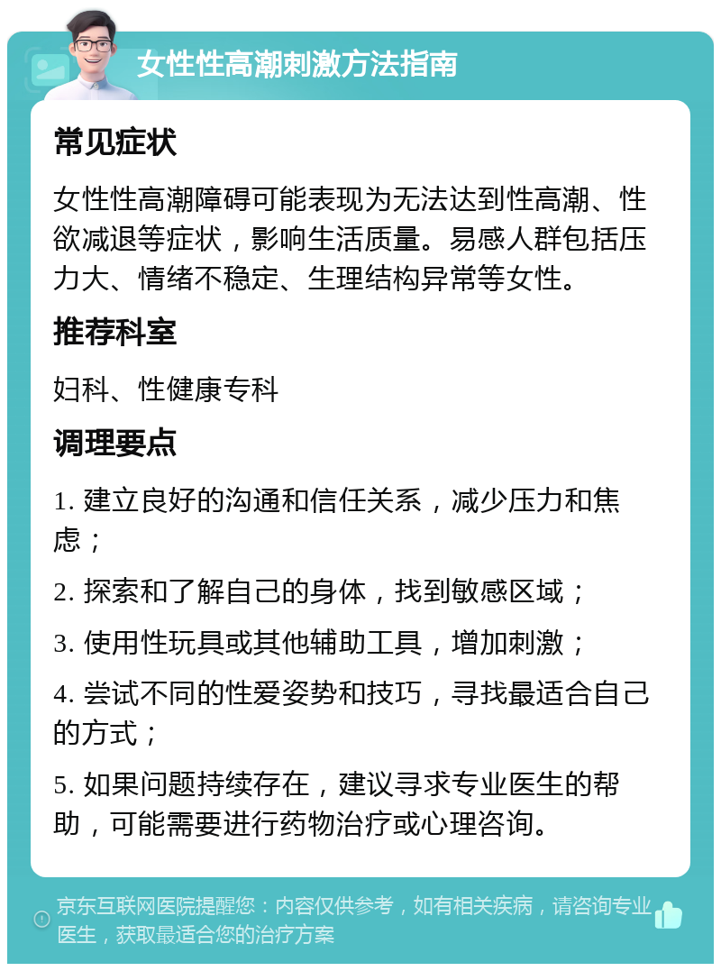 女性性高潮刺激方法指南 常见症状 女性性高潮障碍可能表现为无法达到性高潮、性欲减退等症状，影响生活质量。易感人群包括压力大、情绪不稳定、生理结构异常等女性。 推荐科室 妇科、性健康专科 调理要点 1. 建立良好的沟通和信任关系，减少压力和焦虑； 2. 探索和了解自己的身体，找到敏感区域； 3. 使用性玩具或其他辅助工具，增加刺激； 4. 尝试不同的性爱姿势和技巧，寻找最适合自己的方式； 5. 如果问题持续存在，建议寻求专业医生的帮助，可能需要进行药物治疗或心理咨询。