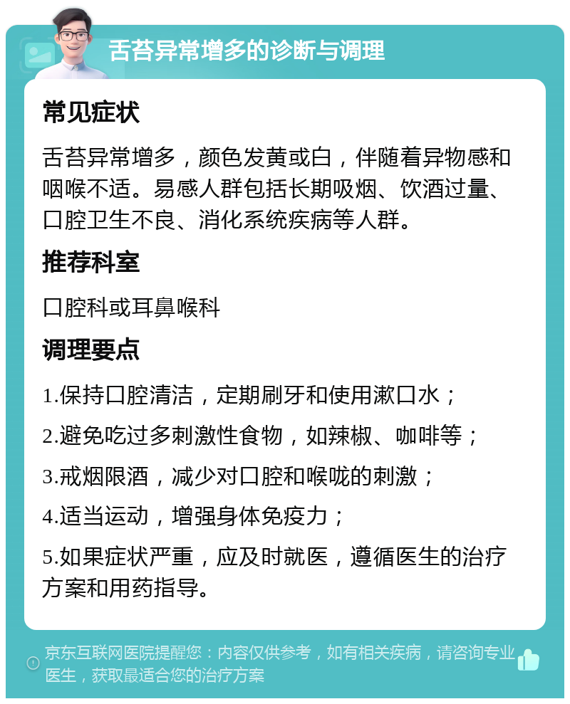 舌苔异常增多的诊断与调理 常见症状 舌苔异常增多，颜色发黄或白，伴随着异物感和咽喉不适。易感人群包括长期吸烟、饮酒过量、口腔卫生不良、消化系统疾病等人群。 推荐科室 口腔科或耳鼻喉科 调理要点 1.保持口腔清洁，定期刷牙和使用漱口水； 2.避免吃过多刺激性食物，如辣椒、咖啡等； 3.戒烟限酒，减少对口腔和喉咙的刺激； 4.适当运动，增强身体免疫力； 5.如果症状严重，应及时就医，遵循医生的治疗方案和用药指导。