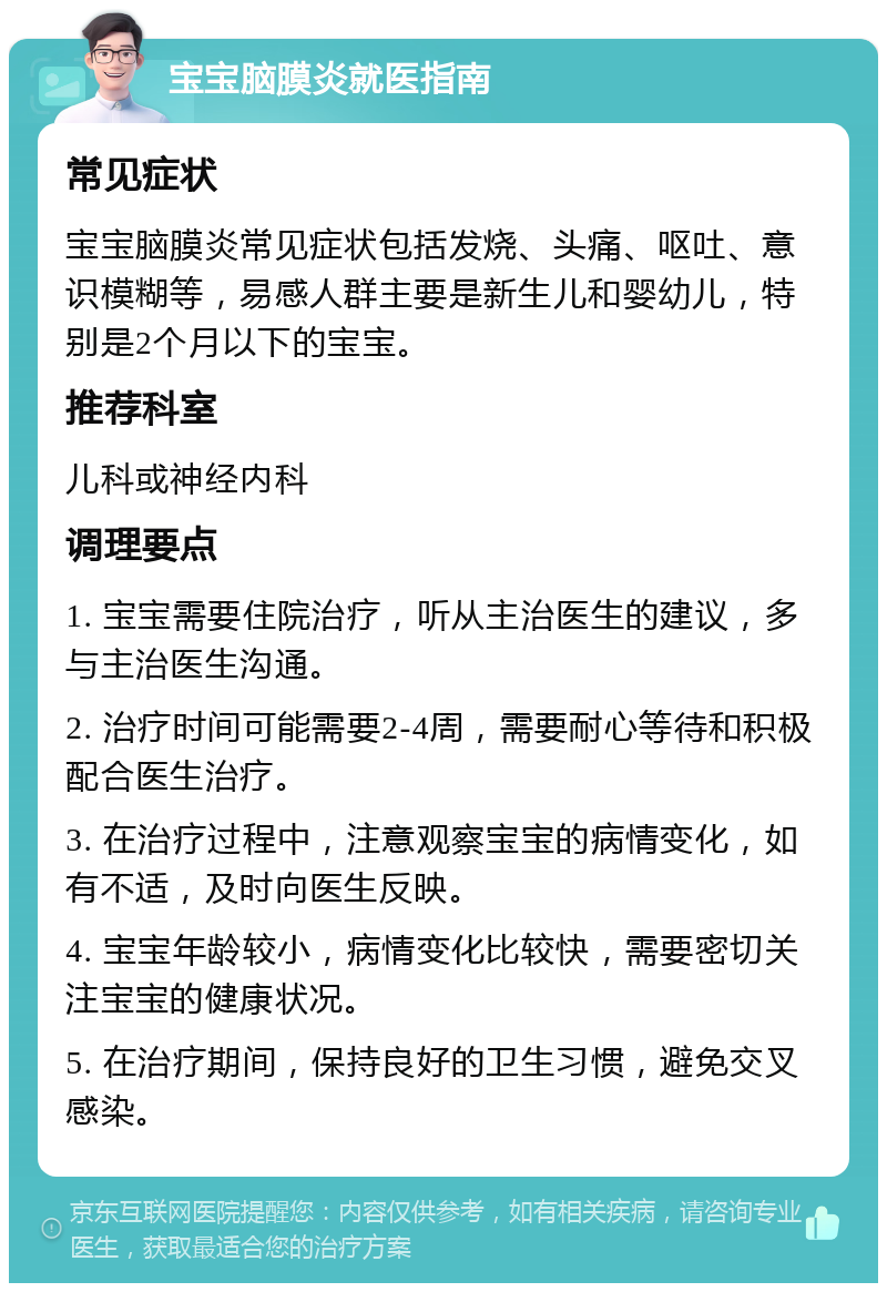 宝宝脑膜炎就医指南 常见症状 宝宝脑膜炎常见症状包括发烧、头痛、呕吐、意识模糊等，易感人群主要是新生儿和婴幼儿，特别是2个月以下的宝宝。 推荐科室 儿科或神经内科 调理要点 1. 宝宝需要住院治疗，听从主治医生的建议，多与主治医生沟通。 2. 治疗时间可能需要2-4周，需要耐心等待和积极配合医生治疗。 3. 在治疗过程中，注意观察宝宝的病情变化，如有不适，及时向医生反映。 4. 宝宝年龄较小，病情变化比较快，需要密切关注宝宝的健康状况。 5. 在治疗期间，保持良好的卫生习惯，避免交叉感染。