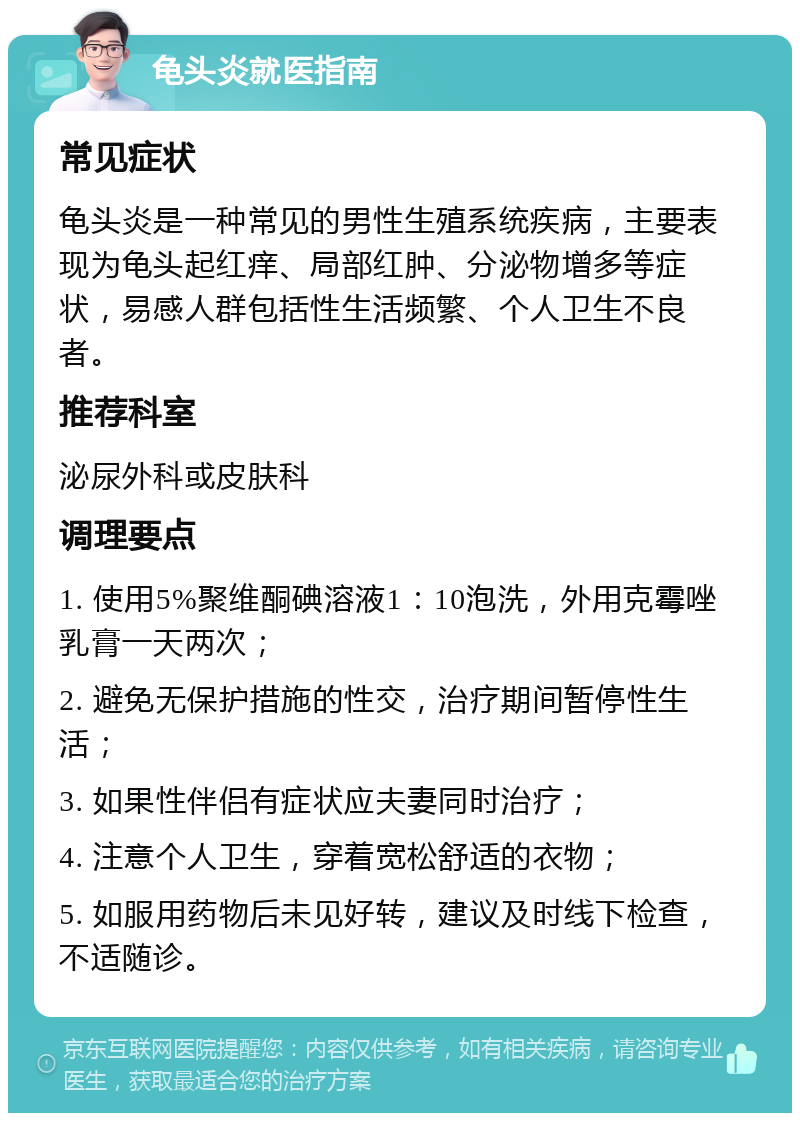 龟头炎就医指南 常见症状 龟头炎是一种常见的男性生殖系统疾病，主要表现为龟头起红痒、局部红肿、分泌物增多等症状，易感人群包括性生活频繁、个人卫生不良者。 推荐科室 泌尿外科或皮肤科 调理要点 1. 使用5%聚维酮碘溶液1：10泡洗，外用克霉唑乳膏一天两次； 2. 避免无保护措施的性交，治疗期间暂停性生活； 3. 如果性伴侣有症状应夫妻同时治疗； 4. 注意个人卫生，穿着宽松舒适的衣物； 5. 如服用药物后未见好转，建议及时线下检查，不适随诊。