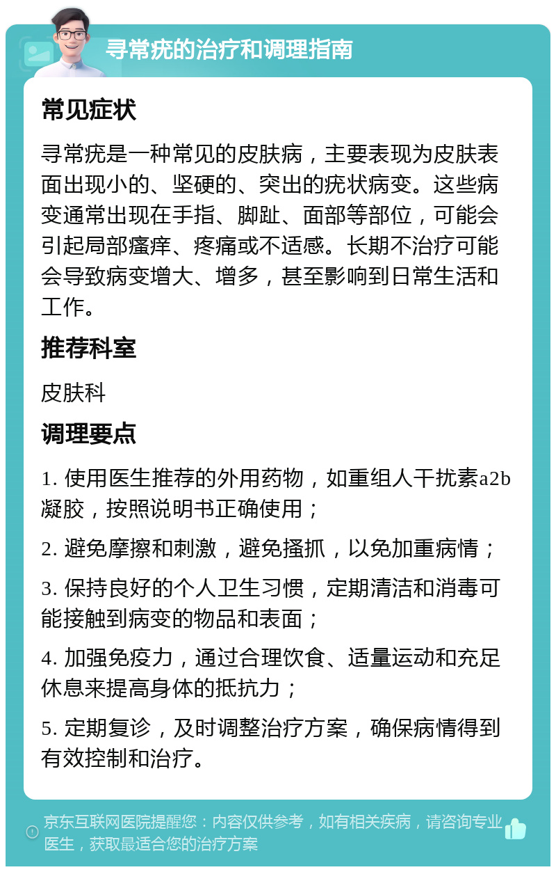 寻常疣的治疗和调理指南 常见症状 寻常疣是一种常见的皮肤病，主要表现为皮肤表面出现小的、坚硬的、突出的疣状病变。这些病变通常出现在手指、脚趾、面部等部位，可能会引起局部瘙痒、疼痛或不适感。长期不治疗可能会导致病变增大、增多，甚至影响到日常生活和工作。 推荐科室 皮肤科 调理要点 1. 使用医生推荐的外用药物，如重组人干扰素a2b凝胶，按照说明书正确使用； 2. 避免摩擦和刺激，避免搔抓，以免加重病情； 3. 保持良好的个人卫生习惯，定期清洁和消毒可能接触到病变的物品和表面； 4. 加强免疫力，通过合理饮食、适量运动和充足休息来提高身体的抵抗力； 5. 定期复诊，及时调整治疗方案，确保病情得到有效控制和治疗。