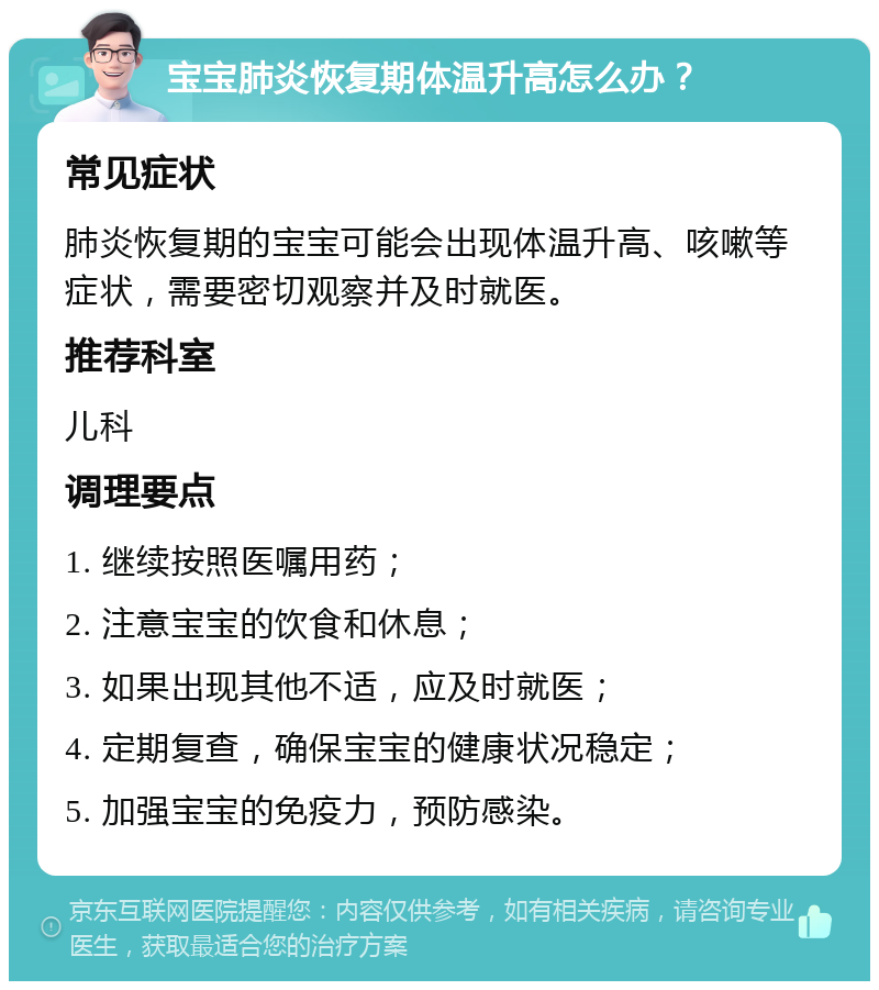 宝宝肺炎恢复期体温升高怎么办？ 常见症状 肺炎恢复期的宝宝可能会出现体温升高、咳嗽等症状，需要密切观察并及时就医。 推荐科室 儿科 调理要点 1. 继续按照医嘱用药； 2. 注意宝宝的饮食和休息； 3. 如果出现其他不适，应及时就医； 4. 定期复查，确保宝宝的健康状况稳定； 5. 加强宝宝的免疫力，预防感染。