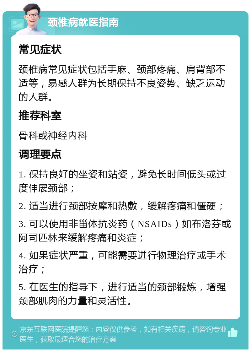 颈椎病就医指南 常见症状 颈椎病常见症状包括手麻、颈部疼痛、肩背部不适等，易感人群为长期保持不良姿势、缺乏运动的人群。 推荐科室 骨科或神经内科 调理要点 1. 保持良好的坐姿和站姿，避免长时间低头或过度伸展颈部； 2. 适当进行颈部按摩和热敷，缓解疼痛和僵硬； 3. 可以使用非甾体抗炎药（NSAIDs）如布洛芬或阿司匹林来缓解疼痛和炎症； 4. 如果症状严重，可能需要进行物理治疗或手术治疗； 5. 在医生的指导下，进行适当的颈部锻炼，增强颈部肌肉的力量和灵活性。