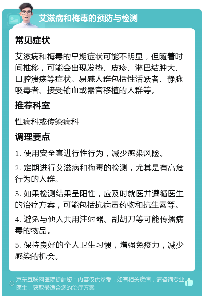 艾滋病和梅毒的预防与检测 常见症状 艾滋病和梅毒的早期症状可能不明显，但随着时间推移，可能会出现发热、皮疹、淋巴结肿大、口腔溃疡等症状。易感人群包括性活跃者、静脉吸毒者、接受输血或器官移植的人群等。 推荐科室 性病科或传染病科 调理要点 1. 使用安全套进行性行为，减少感染风险。 2. 定期进行艾滋病和梅毒的检测，尤其是有高危行为的人群。 3. 如果检测结果呈阳性，应及时就医并遵循医生的治疗方案，可能包括抗病毒药物和抗生素等。 4. 避免与他人共用注射器、刮胡刀等可能传播病毒的物品。 5. 保持良好的个人卫生习惯，增强免疫力，减少感染的机会。