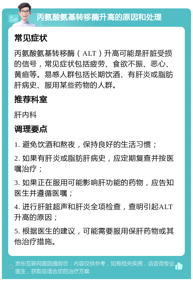 丙氨酸氨基转移酶升高的原因和处理 常见症状 丙氨酸氨基转移酶（ALT）升高可能是肝脏受损的信号，常见症状包括疲劳、食欲不振、恶心、黄疸等。易感人群包括长期饮酒、有肝炎或脂肪肝病史、服用某些药物的人群。 推荐科室 肝内科 调理要点 1. 避免饮酒和熬夜，保持良好的生活习惯； 2. 如果有肝炎或脂肪肝病史，应定期复查并按医嘱治疗； 3. 如果正在服用可能影响肝功能的药物，应告知医生并遵循医嘱； 4. 进行肝脏超声和肝炎全项检查，查明引起ALT升高的原因； 5. 根据医生的建议，可能需要服用保肝药物或其他治疗措施。